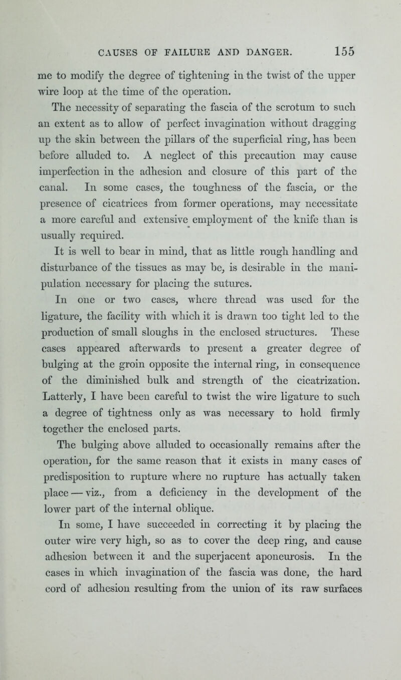 me to modify the degree of tightening in the twist of the upper wire loop at the time of the operation. The necessity of separating the fascia of the scrotum to such an extent as to allow of perfect invagination without dragging up the skin between the pillars of the superficial ring, has been before alluded to. A neglect of this precaution may cause imperfection in the adhesion and closure of this part of the canal. In some cases, the toughness of the fascia, or the presence of cicatrices from former operations, may necessitate a more careful and extensive employment of the knife than is usually required. It is well to bear in mind, that as little rough handling and disturbance of the tissues as may be, is desirable in the mani- pulation necessary for placing the sutures. In one or two cases, where thread was used for the ligature, the facility with which it is drawn too tight led to the production of small sloughs in the enclosed structures. These cases appeared afterwards to present a greater degree of bulging at the groin opposite the internal ring, in consequence of the diminished bulk and strength of the cicatrization. Latterly, I have been careful to twist the wire ligature to such a degree of tightness only as was necessary to hold firmly together the enclosed parts. The bulging above alluded to occasionally remains after the operation, for the same reason that it exists in many cases of predisposition to rupture where no rupture has actually taken place — viz., from a deficiency in the development of the lower part of the internal oblique. In some, I have succeeded in correcting it by placing the outer wire very high, so as to cover the deep ring, and cause adhesion between it and the superjacent aponeurosis. In the cases in which invagination of the fascia was done, the hard cord of adhesion resulting from the union of its raw surfaces