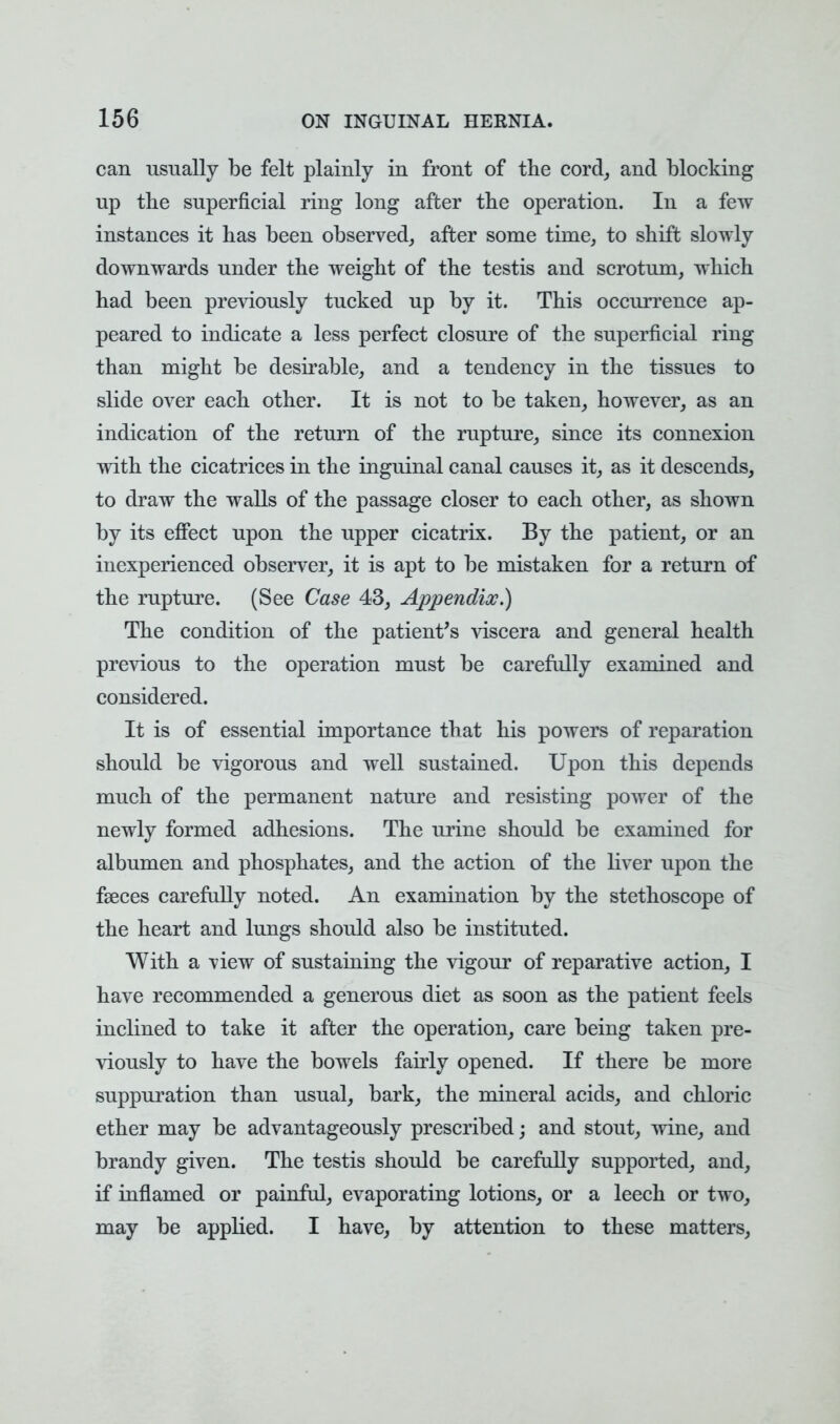 can usually be felt plainly in front of the cord, and blocking up the superficial ring long after the operation. In a few instances it has been observed, after some time, to shift slowly downwards under the weight of the testis and scrotum, which had been previously tucked up by it. This occurrence ap- peared to indicate a less perfect closure of the superficial ring than might be desirable, and a tendency in the tissues to slide over each other. It is not to be taken, however, as an indication of the return of the rupture, since its connexion with the cicatrices in the inguinal canal causes it, as it descends, to draw the walls of the passage closer to each other, as shown by its effect upon the upper cicatrix. By the patient, or an inexperienced observer, it is apt to be mistaken for a return of the rupture. (See Case 43, Appendix.) The condition of the patient's viscera and general health previous to the operation must be carefully examined and considered. It is of essential importance that his powers of reparation should be vigorous and well sustained. Upon this depends much of the permanent nature and resisting power of the newly formed adhesions. The urine should be examined for albumen and phosphates, and the action of the liver upon the fseces carefully noted. An examination by the stethoscope of the heart and lungs should also be instituted. With a \iew of sustaining the vigour of reparative action, I have recommended a generous diet as soon as the patient feels inclined to take it after the operation, care being taken pre- viously to have the bowels fairly opened. If there be more suppuration than usual, bark, the mineral acids, and chloric ether may be advantageously prescribed; and stout, wine, and brandy given. The testis should be carefully supported, and, if inflamed or painful, evaporating lotions, or a leech or two, may be applied. I have, by attention to these matters,