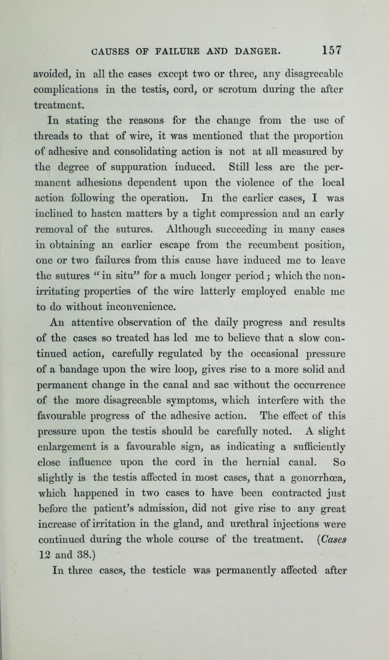 avoided, in all the cases except two or three, any disagreeable complications in the testis, cord, or scrotum during the after treatment. In stating the reasons for the change from the use of threads to that of wire, it was mentioned that the proportion of adhesive and consolidating action is not at all measured by the degree of suppuration induced. Still less are the per- manent adhesions dependent upon the violence of the local action following the operation. In the earlier cases, I was inclined to hasten matters by a tight compression and an early removal of the sutures. Although succeeding in many cases in obtaining an earlier escape from the recumbent position, one or two failures from this cause have induced me to leave the sutures  in situ for a much longer period; which the non- irritating properties of the wire latterly employed enable me to do without inconvenience. An attentive observation of the daily progress and results of the cases so treated has led me to believe that a slow con- tinued action, carefully regulated by the occasional pressure of a bandage upon the wire loop, gives rise to a more solid and permanent change in the canal and sac without the occurrence of the more disagreeable symptoms, which interfere with the favourable progress of the adhesive action. The effect of this pressure upon the testis should be carefully noted. A slight enlargement is a favourable sign, as indicating a sufficiently close influence upon the cord in the hernial canal. So slightly is the testis affected in most cases, that a gonorrhoea, which happened in two cases to have been contracted just before the patient's admission, did not give rise to any great increase of irritation in the gland, and urethral injections were continued during the whole course of the treatment. (Cases 12 and 38.) In three cases, the testicle was permanently affected after