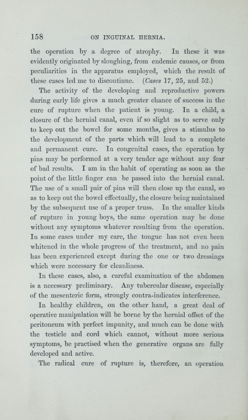 the operation by a degree of atrophy. In these it was evidently originated by sloughing, from endemic causes, or from peculiarities in the apparatus employed, which the result of these cases led me to discontinue. (Cases 17, 25, and 52.) The activity of the developing and reproductive powers during early life gives a much greater chance of success in the cure of rupture when the patient is young. In a child, a closure of the hernial canal, even if so slight as to serve only to keep out the bowel for some months, gives a stinmhis to the development of the parts which will lead to a complete and permanent cure. In congenital cases, the operation by pins may be performed at a very tender age without any fear of bad results. I am in the habit of operating as soon as the point of the little finger can be passed into the hernial canal. The use of a small pair of pins will then close up the canal, so as to keep out the bowel effectually, the closure being maintained by the subsequent use of a proper truss. In the smaller kinds of rupture in young boys, the same operation may be done without any symptoms whatever resulting from the operation. In some cases under my care, the tongue has not even been whitened in the whole progress of the treatment, and no pain has been experienced except during the one or two dressings which were necessary for cleanliness. In these cases, also, a careful examination of the abdomen is a necessary preliminary. Any tubercular disease, especially of the mesenteric form, strongly contra-indicates interference. In healthy children, on the other hand, a great deal of operative manipulation will be borne by the hernial offset of the peritoneum with perfect impunity, and much can be done with the testicle and cord which cannot, without more serious symptoms, be practised when the generative organs are fully developed and active. The radical cure of rupture is, therefore, an operation