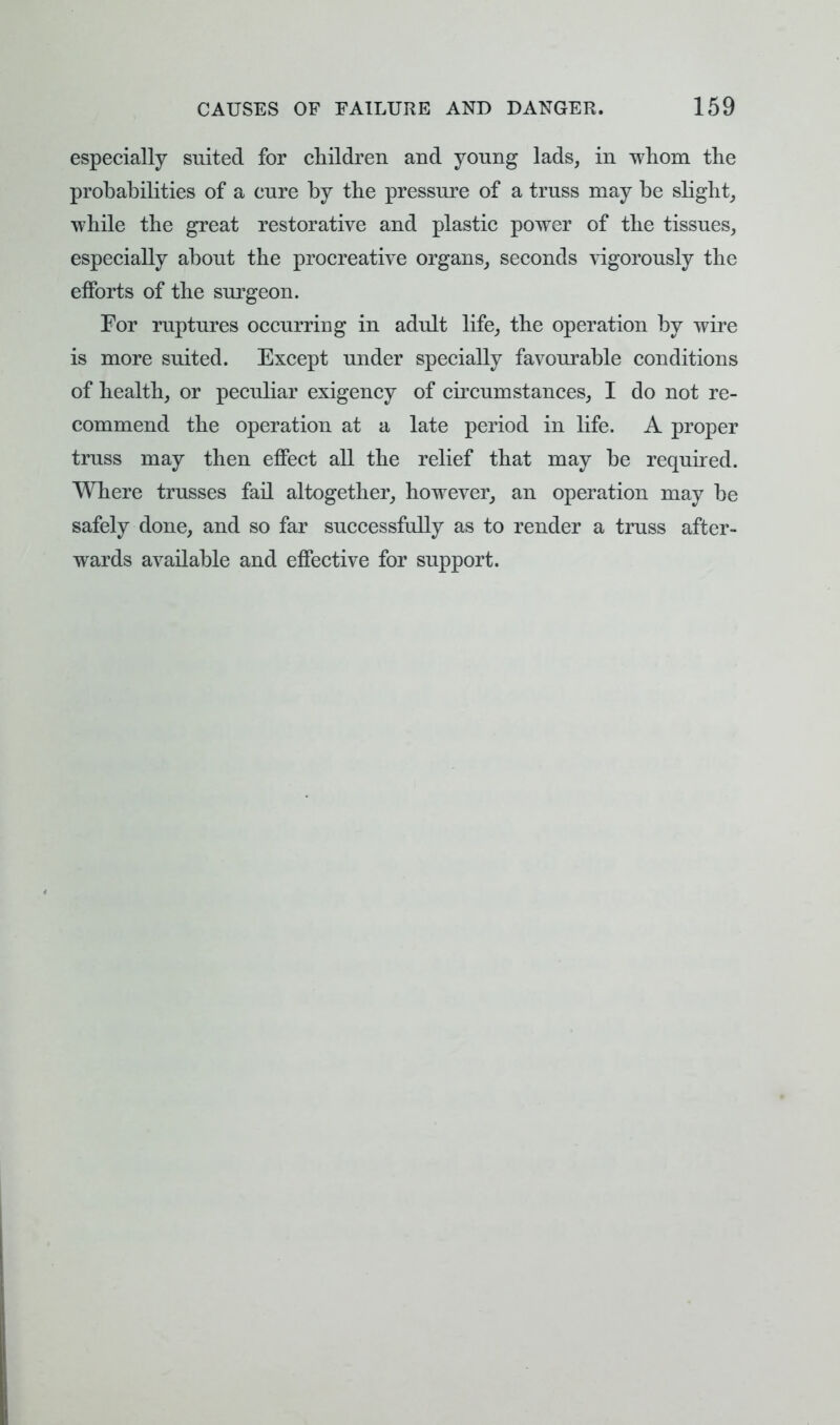 especially suited for children and young lads, in whom the probabilities of a cure by the pressure of a truss may be slight, while the great restorative and plastic power of the tissues, especially about the procreative organs, seconds vigorously the efforts of the surgeon. For ruptures occurring in adult life, the operation by wire is more suited. Except under specially favourable conditions of health, or peculiar exigency of circumstances, I do not re- commend the operation at a late period in life. A proper truss may then effect all the relief that may be required. Where trusses fail altogether, however, an operation may be safely done, and so far successfully as to render a truss after- wards available and effective for support.