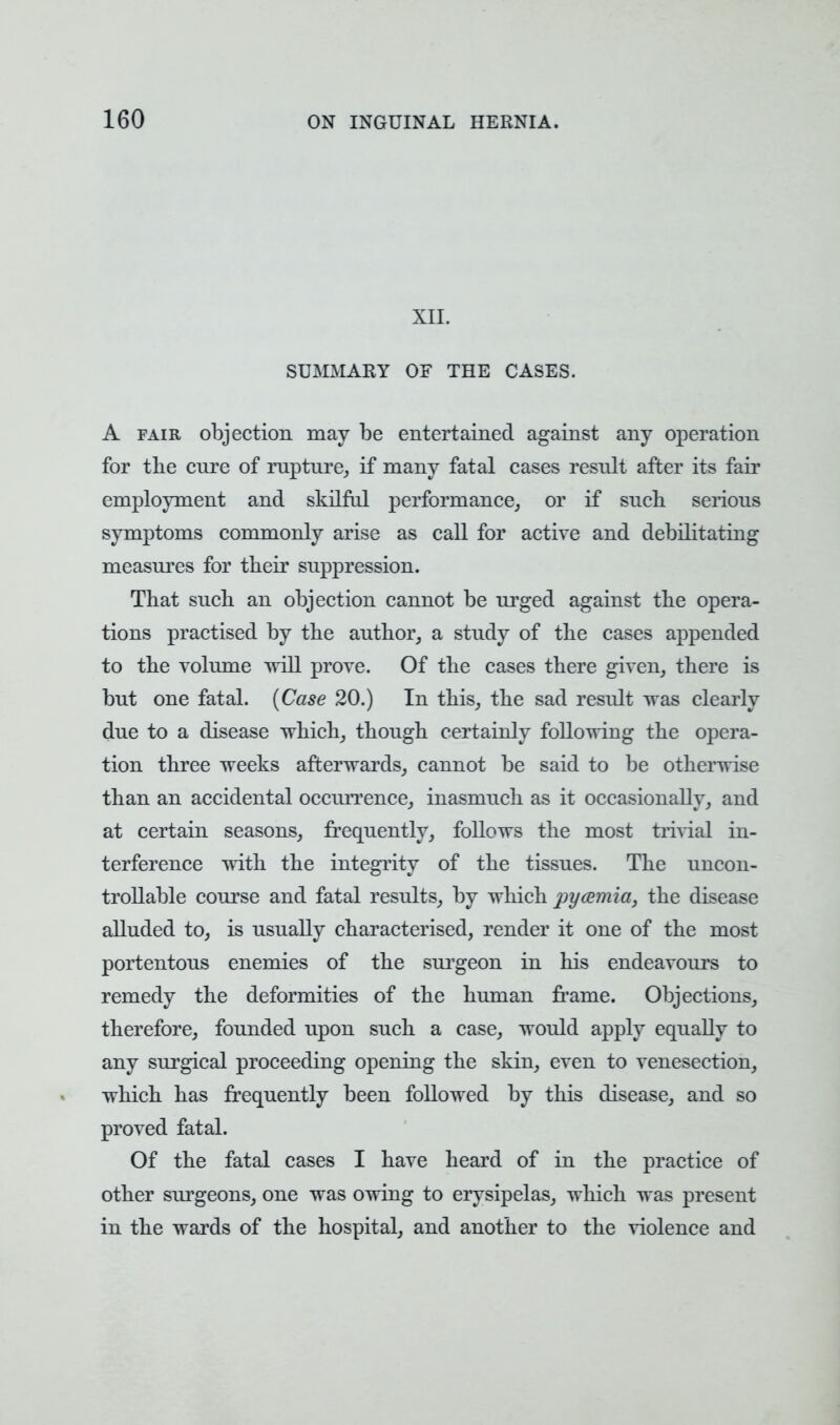 XII. SUMMARY OF THE CASES. A fair objection may be entertained against any operation for the cure of rapture, if many fatal cases result after its fair employment and skilful performance, or if such serious symptoms commonly arise as call for active and debilitating measures for their suppression. That such an objection cannot be urged against the opera- tions practised by the author, a study of the cases appended to the volume will prove. Of the cases there given, there is but one fatal. (Case 20.) In this, the sad result was clearly due to a disease which, though certainly following the opera- tion three weeks afterwards, cannot be said to be otherwise than an accidental occurrence, inasmuch as it occasionally, and at certain seasons, frequently, follows the most trivial in- terference with the integrity of the tissues. The uncon- trollable course and fatal results, by which pyaemia, the disease alluded to, is usually characterised, render it one of the most portentous enemies of the surgeon in his endeavours to remedy the deformities of the human frame. Objections, therefore, founded upon such a case, would apply equally to any surgical proceeding opening the skin, even to venesection, which has frequently been followed by this disease, and so proved fatal. Of the fatal cases I have heard of in the practice of other surgeons, one was owing to erysipelas, which was present in the wards of the hospital, and another to the violence and