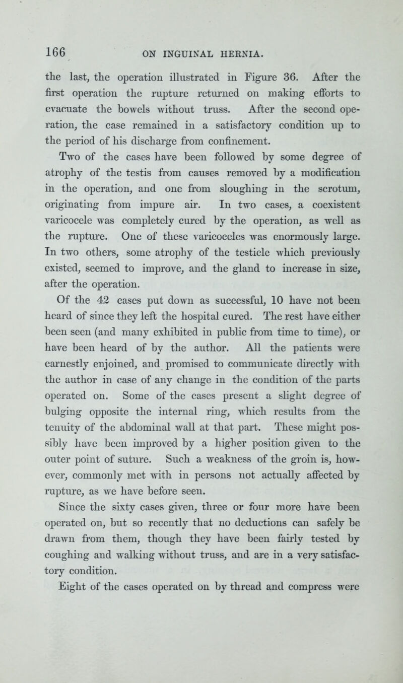 the last, the operation illustrated in Figure 36. After the first operation the rupture returned on making efforts to evacuate the bowels without truss. After the second ope- ration, the case remained in a satisfactory condition up to the period of his discharge from confinement. Two of the cases have been followed by some degree of atrophy of the testis from causes removed by a modification in the operation, and one from sloughing in the scrotum, originating from impure air. In two cases, a coexistent varicocele was completely cured by the operation, as well as the rupture. One of these varicoceles was enormously large. In two others, some atrophy of the testicle which previously existed, seemed to improve, and the gland to increase in size, after the operation. Of the 42 cases put down as successful, 10 have not been heard of since they left the hospital cured. The rest have either been seen (and many exhibited in public from time to time), or have been heard of by the author. All the patients were earnestly enjoined, and promised to communicate directly with the author in case of any change in the condition of the parts operated on. Some of the cases present a slight degree of bulging opposite the internal ring, which results from the tenuity of the abdominal wall at that part. These might pos- sibly have been improved by a higher position given to the outer point of suture. Such a weakness of the groin is, how- ever, commonly met with in persons not actually affected by rupture, as we have before seen. Since the sixty cases given, three or four more have been operated on, but so recently that no deductions can safely be drawn from them, though they have been fairly tested by coughing and walking without truss, and are in a very satisfac- tory condition. Eight of the cases operated on by thread and compress were