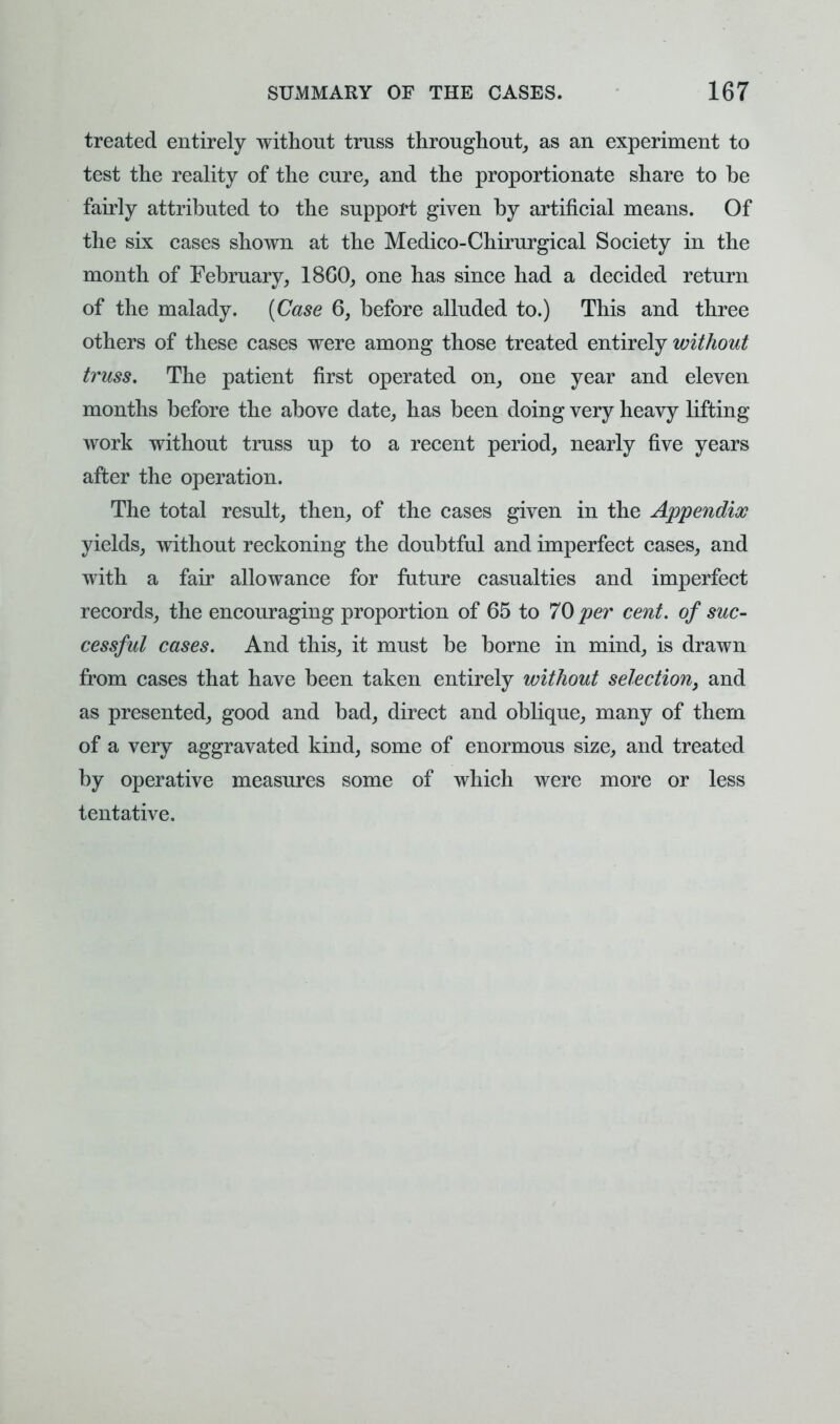 treated entirely without truss throughout, as an experiment to test the reality of the cure, and the proportionate share to be fairly attributed to the support given by artificial means. Of the six cases shown at the Medico-Chirurgical Society in the month of February, 18G0, one has since had a decided return of the malady. [Case 6, before alluded to.) This and three others of these cases were among those treated entirely without truss. The patient first operated on, one year and eleven months before the above date, has been doing very heavy lifting work without truss up to a recent period, nearly five years after the operation. The total result, then, of the cases given in the Appendix yields, without reckoning the doubtful and imperfect cases, and with a fair allowance for future casualties and imperfect records, the encouraging proportion of 65 to 70 per cent, of suc- cessful cases. And this, it must be borne in mind, is drawn from cases that have been taken entirely without selection^ and as presented, good and bad, direct and oblique, many of them of a very aggravated kind, some of enormous size, and treated by operative measures some of which were more or less tentative.