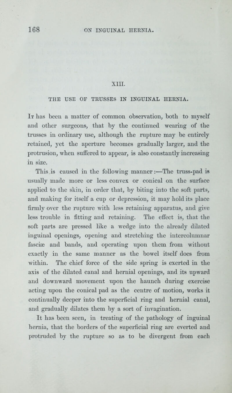 XIII. THE USE OE TRUSSES IN INGUINAL HERNIA. It has been a matter of common observation, both to myself and other surgeons, that by the continued wearing of the trusses in ordinary use, although the rupture may be entirely retained, yet the aperture becomes gradually larger, and the protrusion, when suffered to appear, is also constantly increasing in size. This is caused in the following manner:—The truss-pad is usually made more or less convex or conical on the surface applied to the skin, in order that, by biting into the soft parts, and making for itself a cup or depression, it may hold its place firmly over the rupture with less retaining apparatus, and give less trouble in fitting and retaining. The effect is, that the soft parts are pressed like a wedge into the already dilated inguinal openings, opening and stretching the intercolumnar fascise and bands, and operating upon them from without exactly in the same manner as the bowel itself does from within. The chief force of the side spring is exerted in the axis of the dilated canal and hernial openings, and its upward and downward movement upon the haunch during exercise acting upon the conical pad as the centre of motion, works it continually deeper into the superficial ring and hernial canal, and gradually dilates them by a sort of invagination. It has been seen, in treating of the pathology of inguinal hernia, that the borders of the superficial ring are everted and protruded by the rupture so as to be divergent from each