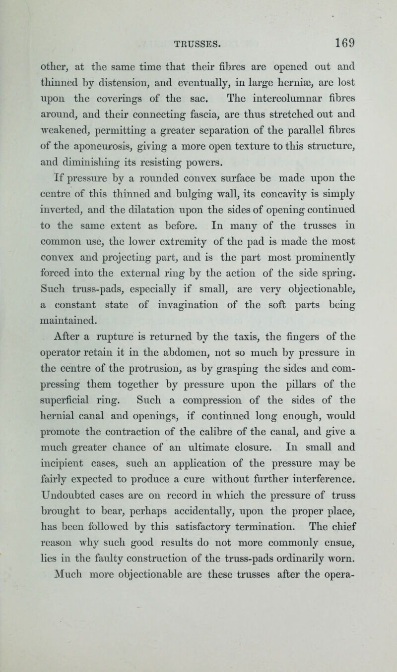 other, at the same time that their fibres are opened out and thinned by distension, and eventually, in large hernise, are lost upon the coverings of the sac. The intercolumnar fibres around, and their connecting fascia, are thus stretched out and weakened, permitting a greater separation of the parallel fibres of the aponeurosis, giving a more open texture to this structure, and diminishing its resisting powers. If pressure by a rounded convex surface be made upon the centre of this thinned and bulging wall, its concavity is simply inverted, and the dilatation upon the sides of opening continued to the same extent as before. In many of the trusses in common use, the lower extremity of the pad is made the most convex and projecting part, and is the part most prominently forced into the external ring by the action of the side spring. Such truss-pads, especially if small, are very objectionable, a constant state of invagination of the soft parts being maintained. After a rupture is returned by the taxis, the fingers of the operator retain it in the abdomen, not so much by pressure in the centre of the protrusion, as by grasping the sides and com- pressing them together by pressure upon the pillars of the superficial ring. Such a compression of the sides of the hernial canal and openings, if continued long enough, would promote the contraction of the calibre of the canal, and give a much greater chance of an ultimate closure. In small and incipient cases, such an application of the pressure may be fairly expected to produce a cure without further interference. Undoubted cases are on record in which the pressure of truss brought to bear, perhaps accidentally, upon the proper place, has been followed by this satisfactory termination. The chief reason why such good results do not more commonly ensue, lies in the faulty construction of the truss-pads ordinarily worn. Much more objectionable are these trusses after the opera-