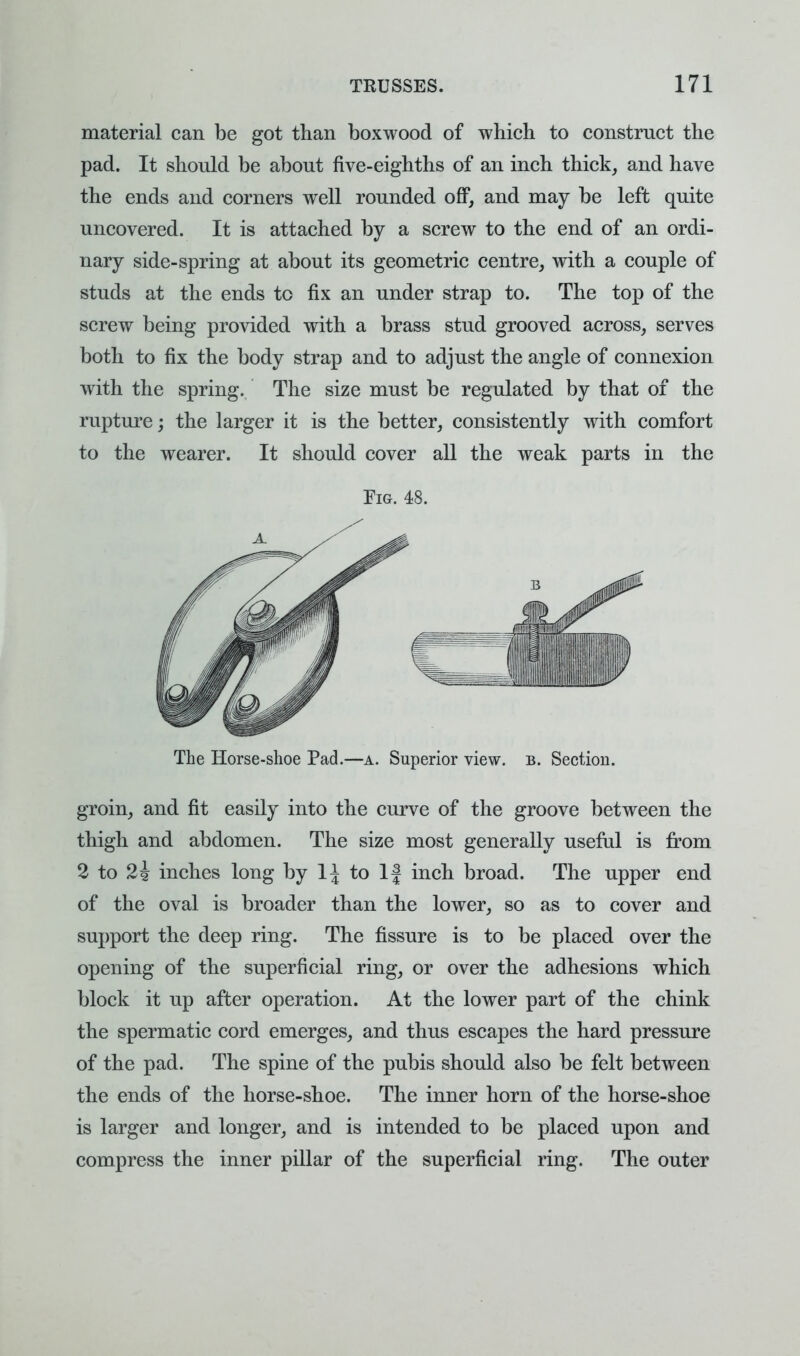 material can be got than boxwood of which to constrnct the pad. It should be about five-eighths of an inch thick, and have the ends and corners well rounded off, and may be left quite uncovered. It is attached by a screw to the end of an ordi- nary side-spring at about its geometric centre, with a couple of studs at the ends to fix an under strap to. The top of the screw being provided with a brass stud grooved across, serves both to fix the body strap and to adjust the angle of connexion with the spring. The size must be regulated by that of the rupture; the larger it is the better, consistently with comfort to the wearer. It should cover all the weak parts in the Fig. 48. The Horse-shoe Pad.—a. Superior view. b. Section. groin, and fit easily into the curve of the groove between the thigh and abdomen. The size most generally useful is from 2 to 2i inches long by 1^ to If inch broad. The upper end of the oval is broader than the lower, so as to cover and support the deep ring. The fissure is to be placed over the opening of the superficial ring, or over the adhesions which block it up after operation. At the lower part of the chink the spermatic cord emerges, and thus escapes the hard pressure of the pad. The spine of the pubis should also be felt between the ends of the horse-shoe. The inner horn of the horse-shoe is larger and longer, and is intended to be placed upon and compress the inner pillar of the superficial ring. The outer