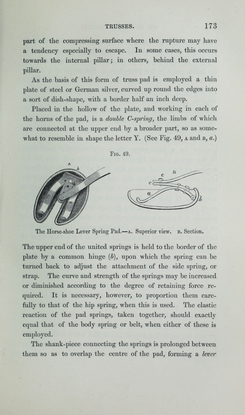 part of the compressing surface where the rupture may have a tendency especially to escape. In some cases, this occurs towards the internal pillar; in others, behind the external pillar. As the basis of this form of truss pad is employed a thin plate of steel or German silver, curved up round the edges into a sort of dish-shape, with a border half an inch deep. Placed in the hollow of the plate, and working in each of the horns of the pad, is a double C-spring, the limbs of which are connected at the upper end by a broader part, so as some- what to resemble in shape the letter Y. (See Fig. 49, a and b, a.) Fig. 49. A The Horse-shoe Lever Spring Pad.—a. Superior view. b. Section. The upper end of the united springs is held to the border of the plate by a common hinge (b), upon which the spring can be turned back to adjust the attachment of the side spring, or strap. The curve and strength of the springs may be increased or diminished according to the degree of retaining force re- quired. It is necessary, however, to proportion them care- fully to that of the hip spring, when this is used. The elastic reaction of the pad springs, taken together, should exactly equal that of the body spring or belt, when either of these is employed. The shank-piece connecting the springs is prolonged between them so as to overlap the centre of the pad, forming a lever