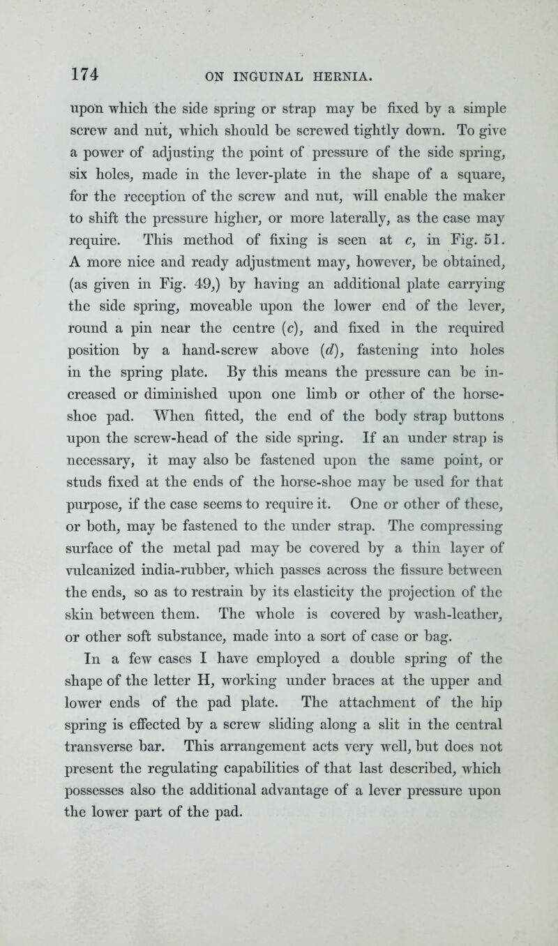 upon which the side spring or strap may be fixed by a simple screw and nut, which should be screwed tightly down. To give a power of adjusting the point of pressure of the side spring, six holes, made in the lever-plate in the shape of a square, for the reception of the screw and nut, will enable the maker to shift the pressure higher, or more laterally, as the case may require. This method of fixing is seen at c, in Fig. 51. A more nice and ready adjustment may, however, be obtained, (as given in Fig. 49,) by having an additional plate carrying the side spring, moveable upon the lower end of the lever, round a pin near the centre (c), and fixed in the required position by a hand-screw above (d), fastening into holes in the spring plate. By this means the pressure can be in- creased or diminished upon one limb or other of the horse- shoe pad. When fitted, the end of the body strap buttons upon the screw-head of the side spring. If an under strap is necessary, it may also be fastened upon the same point, or studs fixed at the ends of the horse-shoe may be used for that purpose, if the case seems to require it. One or other of these, or both, may be fastened to the under strap. The compressing surface of the metal pad may be covered by a thin layer of vulcanized india-rubber, which passes across the fissure between the ends, so as to restrain by its elasticity the projection of the skin between them. The whole is covered by wash-leather, or other soft substance, made into a sort of case or bag. In a few cases I have employed a double spring of the shape of the letter H, working under braces at the upper and lower ends of the pad plate. The attachment of the hip spring is effected by a screw sliding along a slit in the central transverse bar. This arrangement acts very well, but does not present the regulating capabilities of that last described, which possesses also the additional advantage of a lever pressure upon the lower part of the pad.