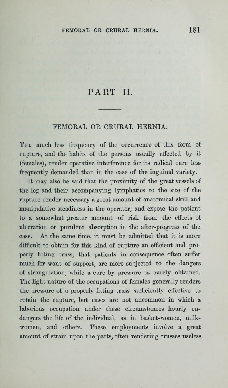 PART II. FEMORAL OR CRURAL HERNIA. The much less frequency of the occurrence of this form of rupture, and the habits of the persons usually affected by it (females), render operative interference for its radical cure less frequently demanded than in the case of the inguinal variety. It may also be said that the proximity of the great vessels of the leg and their accompanying lymphatics to the site of the rupture render necessary a great amount of anatomical skill and manipulative steadiness in the operator, and expose the patient to a somewhat greater amount of risk from the effects of ulceration or purulent absorption in the after-progress of the case. At the same time, it must be admitted that it is more difficult to obtain for this kind of rupture an efficient and pro- perly fitting truss, that patients in consequence often suffer much for want of support, are more subjected to the dangers of strangulation, while a cure by pressure is rarely obtained. The light nature of the occupations of females generally renders the pressure of a properly fitting truss sufficiently effective to retain the rupture, but cases are not uncommon in which a laborious occupation under these circumstances hourly en- dangers the life of the individual, as in basket-women, milk- women, and others. These employments involve a great amount of strain upon the parts, often rendering trusses useless