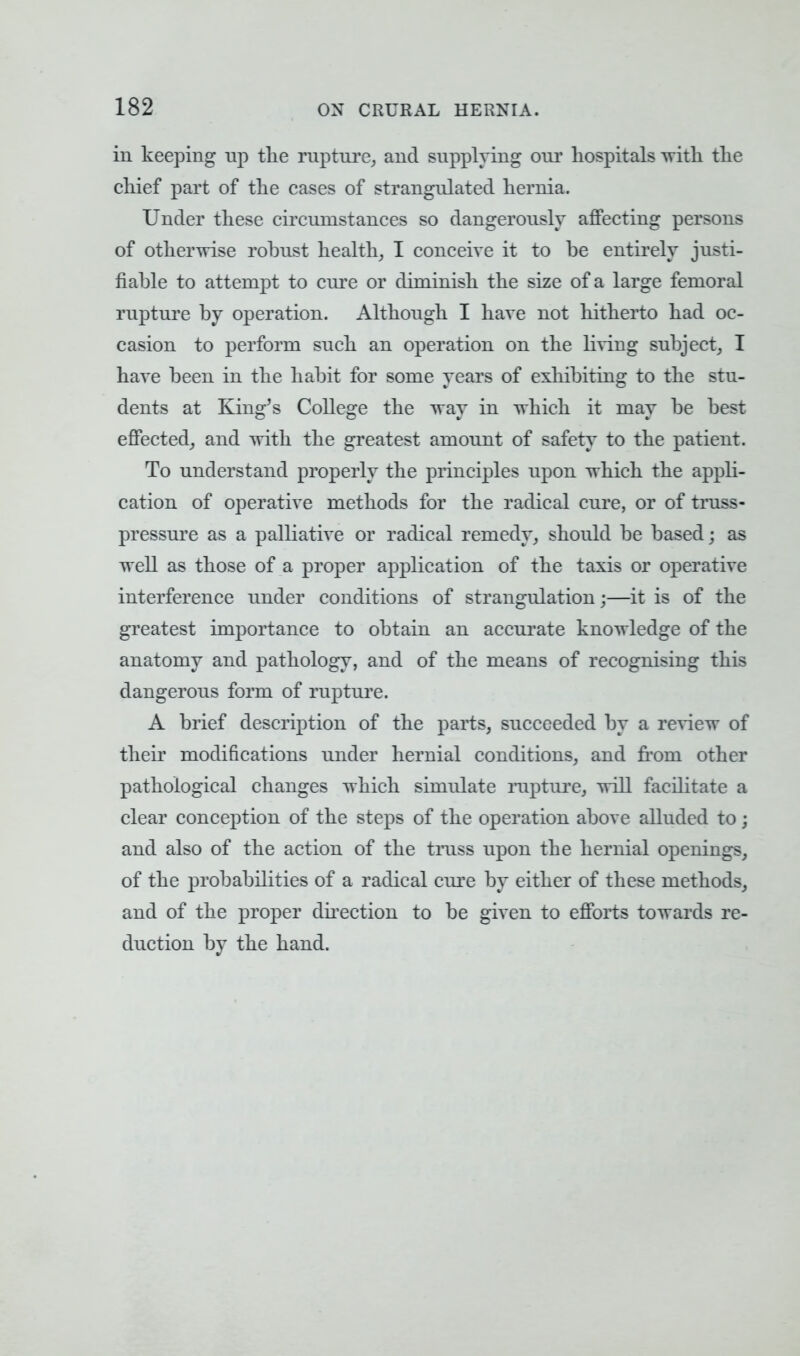 in keeping np the rupture, and supplying our hospitals with the chief part of the cases of strangulated hernia. Under these circumstances so dangerously affecting persons of otherwise robust health, I conceive it to be entirely justi- fiable to attempt to cure or diminish the size of a large femoral rupture by operation. Although I hare not hitherto had oc- casion to perform such an operation on the living subject, I have been in the habit for some years of exhibiting to the stu- dents at King's College the way in which it may be best effected, and with the greatest amount of safety to the patient. To understand properly the principles upon which the appli- cation of operative methods for the radical cure, or of truss- pressure as a palliative or radical remedy, should be based; as well as those of a proper application of the taxis or operative interference under conditions of strangulation j—it is of the greatest importance to obtain an accurate knowledge of the anatomy and pathology, and of the means of recognising this dangerous form of rupture. A brief description of the parts, succeeded by a review of their modifications under hernial conditions, and from other pathological changes which simulate rapture, will facilitate a clear conception of the steps of the operation above alluded to; and also of the action of the trass upon the hernial openings, of the probabilities of a radical cure by either of these methods, and of the proper direction to be given to efforts towards re- duction by the hand.