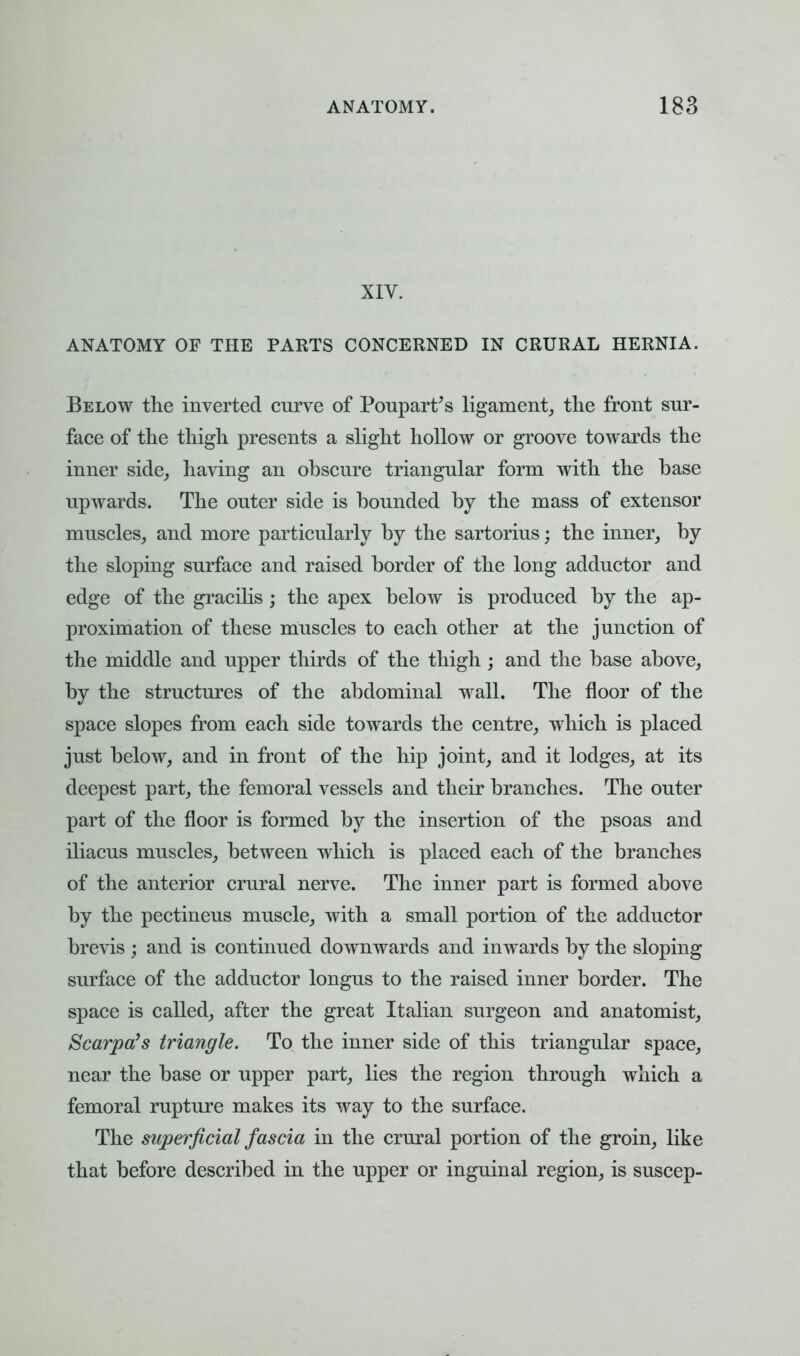 XIV. ANATOMY OF THE PARTS CONCERNED IN CRURAL HERNIA. Below the inverted curve of Poupart's ligament, the front sur- face of the thigh presents a slight hollow or groove towards the inner side, having an obscure triangular form with the base upwards. The outer side is bounded by the mass of extensor muscles, and more particularly by the sartorius: the inner, by the sloping surface and raised border of the long adductor and edge of the gracilis; the apex below is produced by the ap- proximation of these muscles to each other at the junction of the middle and upper thirds of the thigh; and the base above, by the structures of the abdominal wall. The floor of the space slopes from each side towards the centre, which is placed just below, and in front of the hip joint, and it lodges, at its deepest part, the femoral vessels and their branches. The outer part of the floor is formed by the insertion of the psoas and iliacus muscles, between which is placed each of the branches of the anterior crural nerve. The inner part is formed above by the pectineus muscle, with a small portion of the adductor brevis ; and is continued downwards and inwards by the sloping surface of the adductor longus to the raised inner border. The space is called, after the great Italian surgeon and anatomist, Scarpa's triangle. To the inner side of this triangular space, near the base or upper part, lies the region through which a femoral rupture makes its way to the surface. The superficial fascia in the crural portion of the groin, like that before described in the upper or inguinal region, is suscep-