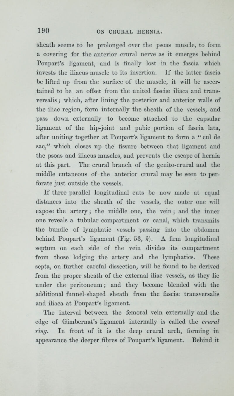 slieatli seems to be prolonged over the psoas muscle, to form a covering for the anterior crural nerve as it emerges behind Poupart's ligament, and is finally lost in the fascia which invests the iliacus muscle to its insertion. If the latter fascia be lifted up from the surface of the muscle, it will be ascer- tained to be an offset from the united fascise iliaca and trans- versalis; which, after lining the posterior and anterior walls of the iliac region, form internally the sheath of the vessels, and pass down externally to become attached to the capsular ligament of the hip-joint and pubic portion of fascia lata, after uniting together at Poupart's ligament to form a  cul de sac, which closes up the fissure between that ligament and the psoas and iliacus muscles, and prevents the escape of hernia at this part. The crural branch of the genito-crural and the middle cutaneous of the anterior crural may be seen to per- forate just outside the vessels. If three parallel longitudinal cuts be now made at equal distances into the sheath of the vessels, the outer one will expose the artery; the middle one, the vein j and the inner one reveals a tubular compartment or canal, which transmits the bundle of lymphatic vessels passing into the abdomen behind Poupart's ligament (Fig. 53, k). A firm longitudinal septum on each side of the vein divides its compartment from those lodging the artery and the lymphatics. These septa, on further careful dissection, will be found to be derived from the proper sheath of the external iliac vessels, as they lie under the peritoneum; and they become blended with the additional funnel-shaped sheath from the fascial transversalis and iliaca at Poupart's ligament. The interval between the femoral vein externally and the edge of Ghnbernat's ligament internally is called the crural ring. In front of it is the deep crural arch, forming in appearance the deeper fibres of Poupart's ligament. Behind it