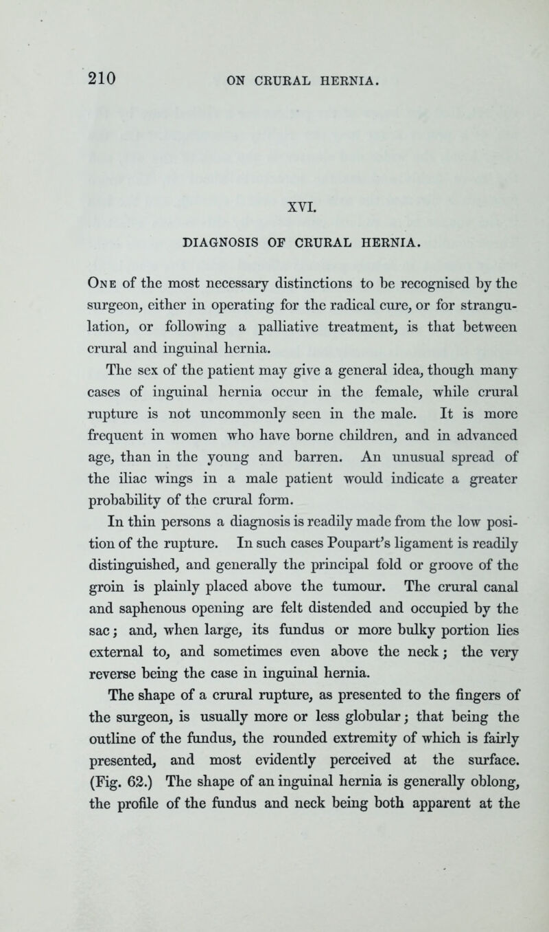 XVI. DIAGNOSIS OF CRURAL HERNIA. On e of the most necessary distinctions to be recognised by the surgeon, either in operating for the radical cure, or for strangu- lation, or following a palliative treatment, is that between crural and inguinal hernia. The sex of the patient may give a general idea, though many cases of inguinal hernia occur in the female, while crural rupture is not uncommonly seen in the male. It is more frequent in women who have borne children, and in advanced age, than in the young and barren. An unusual spread of the iliac wings in a male patient would indicate a greater probability of the crural form. In thin persons a diagnosis is readily made from the low posi- tion of the rupture. In such cases Poupart's ligament is readily distinguished, and generally the principal fold or groove of the groin is plainly placed above the tumour. The crural canal and saphenous opening are felt distended and occupied by the sac; and, when large, its fundus or more bulky portion lies external to, and sometimes even above the neck; the very reverse being the case in inguinal hernia. The shape of a crural rupture, as presented to the fingers of the surgeon, is usually more or less globular; that being the outline of the fundus, the rounded extremity of which is fairly presented, and most evidently perceived at the surface. (Fig. 62.) The shape of an inguinal hernia is generally oblong, the profile of the fundus and neck being both apparent at the