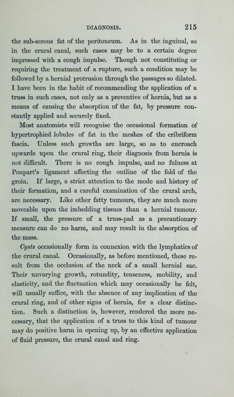 the sub-serous fat of the peritoneum. As in the inguinal, so in the crural canal, such cases may be to a certain degree impressed with a cough impulse. Though not constituting or requiring the treatment of a rupture, such a condition may be followed by a hernial protrusion through the passages so dilated. I have been in the habit of recommending the application of a truss in such cases, not only as a preventive of hernia, but as a means of causing the absorption of the fat, by pressure con- stantly applied and securely fixed. Most anatomists will recognise the occasional formation of hypertrophied lobules of fat in the meshes of the cribriform fascia. Unless such growths are large, so as to encroach upwards upon the crural ring, their diagnosis from hernia is not difficult. There is no cough impulse, and no fulness at Poupart's ligament affecting the outline of the fold of the groin. If large, a strict attention to the mode and history of their formation, and a careful examination of the crural arch, are necessary. Like other fatty tumours, they are much more moveable upon the imbedding tissues than a hernial tumour. If small, the pressure of a truss-pad as a precautionary measure can do no harm, and may result in the absorption of the mass. Cysts occasionally form in connexion with the lymphatics of the crural canal. Occasionally, as before mentioned, these re- sult from the occlusion of the neck of a small hernial sac. Their unvarying growth, rotundity, tenseness, mobility, and elasticity, and the fluctuation which may occasionally be felt, will usually suffice, with the absence of any implication of the crural ring, and of other signs of hernia, for a clear distinc- tion. Such a distinction is, however, rendered the more ne- cessary, that the application of a truss to this kind of tumour may do positive harm in opening up, by an effective application of fluid pressure, the crural canal and ring.