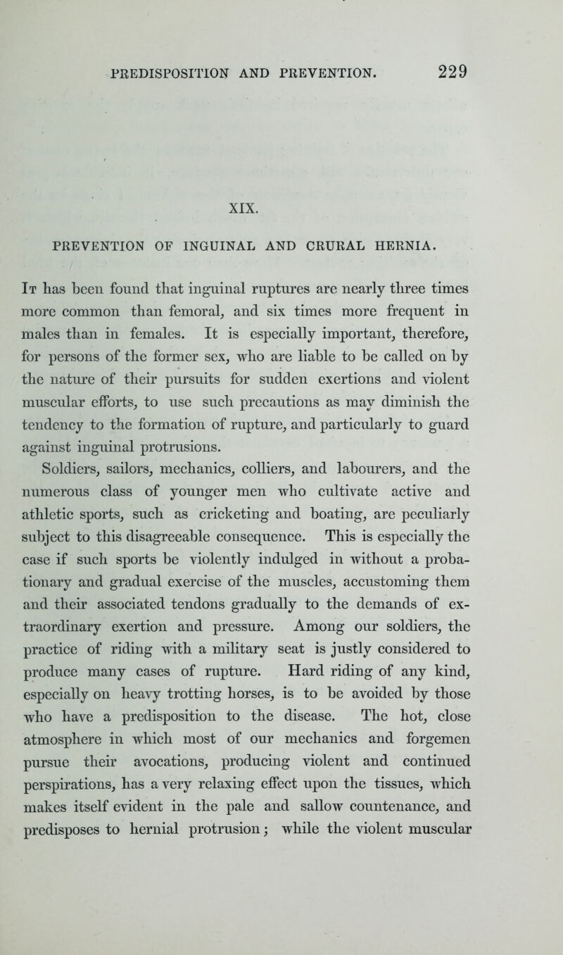 XIX. PREVENTION OF INGUINAL AND CRURAL HERNIA. It has been found that inguinal ruptures are nearly three times more common than femoral, and six times more frequent in males than in females. It is especially important, therefore, for persons of the former sex, who are liable to be called on by the nature of their pursuits for sudden exertions and violent muscular efforts, to use such precautions as may diminish the tendency to the formation of rupture, and particularly to guard against inguinal protrusions. Soldiers, sailors, mechanics, colliers, and labourers, and the numerous class of younger men who cultivate active and athletic sports, such as cricketing and boating, are peculiarly subject to this disagreeable consequence. This is especially the case if such sports be violently indulged in without a proba- tionary and gradual exercise of the muscles, accustoming them and their associated tendons gradually to the demands of ex- traordinary exertion and pressure. Among our soldiers, the practice of riding with a military seat is justly considered to produce many cases of rupture. Hard riding of any kind, especially on heavy trotting horses, is to be avoided by those who have a predisposition to the disease. The hot, close atmosphere in which most of our mechanics and forgemen pursue their avocations, producing violent and continued perspirations, has a very relaxing effect upon the tissues, which makes itself evident in the pale and sallow countenance, and predisposes to hernial protrusion; while the violent muscular