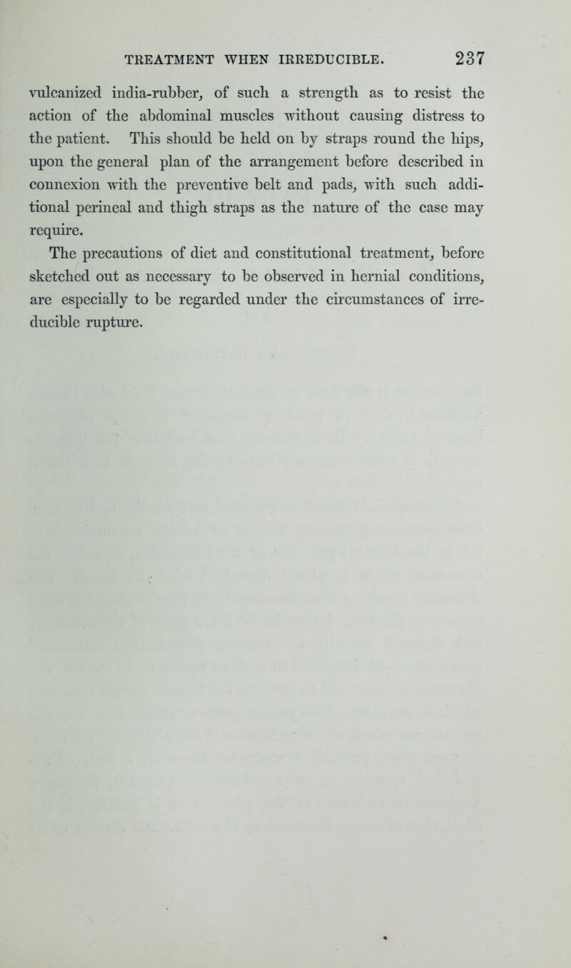 vulcanized india-rubber, of such a strength as to resist the action of the abdominal muscles without causing distress to the patient. This should be held on by straps round the hips, upon the general plan of the arrangement before described in connexion with the preventive belt and pads, with such addi- tional perineal and thigh straps as the nature of the case may require. The precautions of diet and constitutional treatment, before sketched out as necessary to be observed in hernial conditions, are especially to be regarded under the circumstances of irre- ducible rupture.