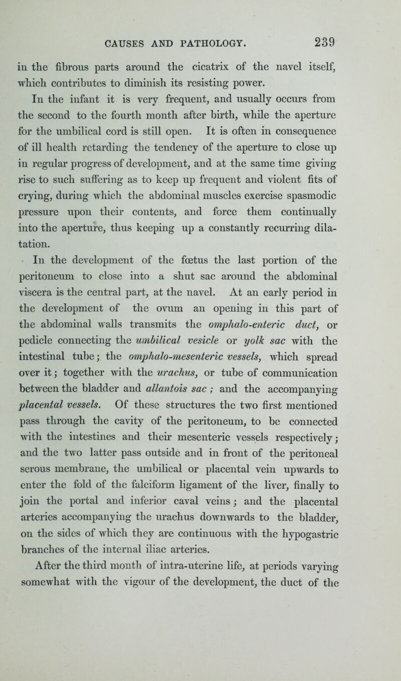 in the fibrous parts around the cicatrix of the navel itself, which contributes to diminish its resisting power. In the infant it is very frequent, and usually occurs from the second to the fourth month after birth, while the aperture for the umbilical cord is still open. It is often in consequence of ill health retarding the tendency of the aperture to close up in regular progress of development, and at the same time giving rise to such suffering as to keep up frequent and violent fits of crying, during which the abdominal muscles exercise spasmodic pressure upon their contents, and force them continually into the aperture, thus keeping up a constantly recurring dila- tation. In the development of the foetus the last portion of the peritoneum to close into a shut sac around the abdominal viscera is the central part, at the navel. At an early period in the development of the ovum an opening in this part of the abdominal walls transmits the omphalo-enteric duct, or pedicle connecting the umbilical vesicle or yolk sac with the intestinal tube; the omphalo-mesenteric vessels, which spread over it; together with the urachus, or tube of communication between the bladder and allantois sac ; and the accompanying placental vessels. Of these structures the two first mentioned pass through the cavity of the peritoneum, to be connected with the intestines and their mesenteric vessels respectively; and the two latter pass outside and in front of the peritoneal serous membrane, the umbilical or placental vein upwards to enter the fold of the falciform ligament of the liver, finally to join the portal and inferior caval veins; and the placental arteries accompanying the urachus downwards to the bladder, on the sides of which they are continuous with the hypogastric branches of the internal iliac arteries. After the third month of intra-uterine life, at periods varying somewhat with the vigour of the development, the duct of the