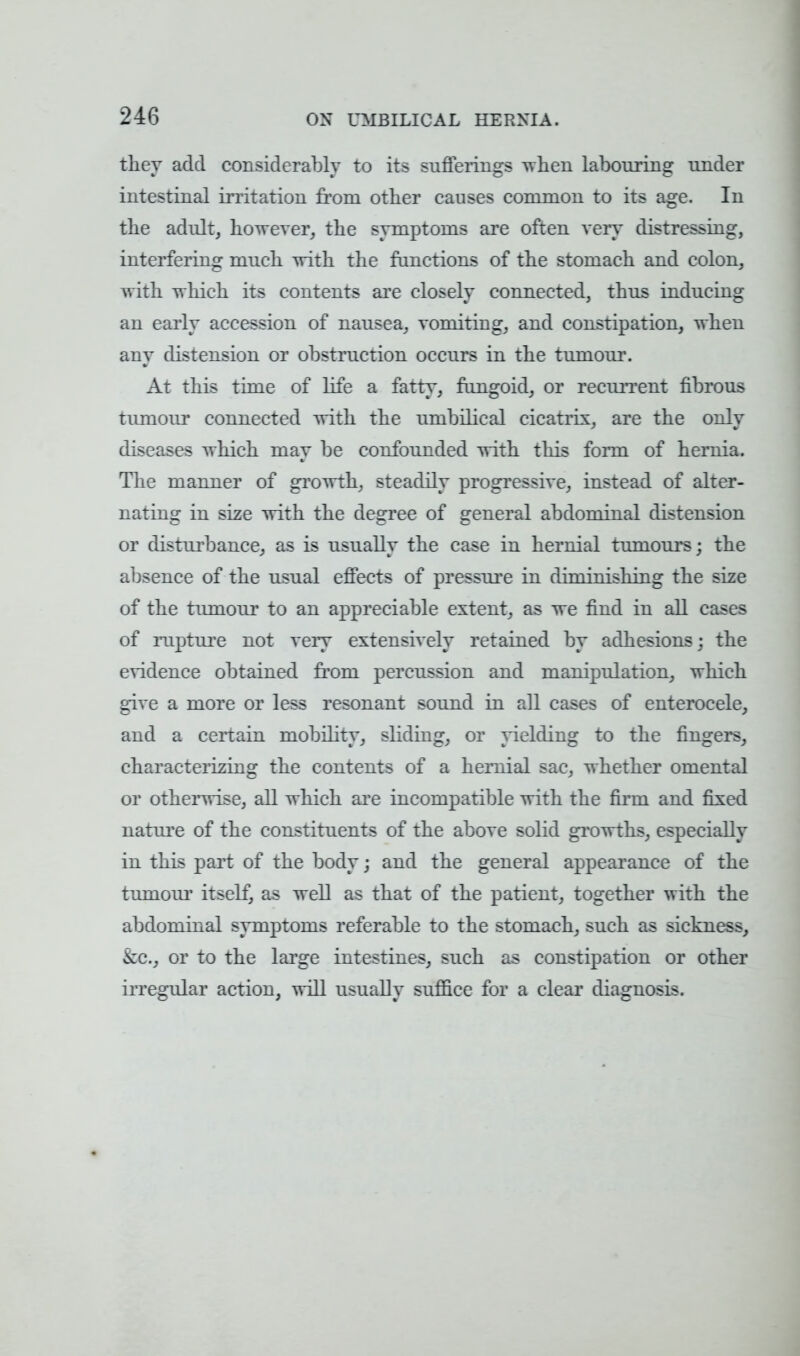 24G they add considerably to its sufferings when labouring under intestinal irritation from other causes common to its age. In the adult, however, the symptoms are often very distressing, interfering much with the functions of the stomach and colon, with which its contents are closely connected, thus inducing an early accession of nausea, vomiting, and constipation, when any distension or obstruction occurs in the tumour. At this time of life a fatty, fungoid, or recurrent fibrous tumour connected with the umbilical cicatrix, are the only diseases which may be confounded with this form of hernia. The manner of growth, steadily progressive, instead of alter- nating in size with the degree of general abdominal distension or disturbance, as is usually the case in hernial tumours; the absence of the usual effects of pressure in dinn^shing the size of the tiunour to an appreciable extent, as we find in all cases of rapture not veiy extensively retained by adhesions; the evidence obtained from percussion and manipulation, which give a more or less resonant sound in all cases of enterocele, and a certain mobility, sliding, or yielding to the fingers, characterizing the contents of a hernial sac, whether omental or otherwise, all which are incompatible with the firm and fixed nature of the constituents of the above solid growths, especially in this part of the body; and the general appearance of the tumour itself, as well as that of the patient, together with the abdominal symptoms referable to the stomach, such as sickness, &c, or to the large intestines, such as constipation or other irregular action, will usually suffice for a clear diagnosis.