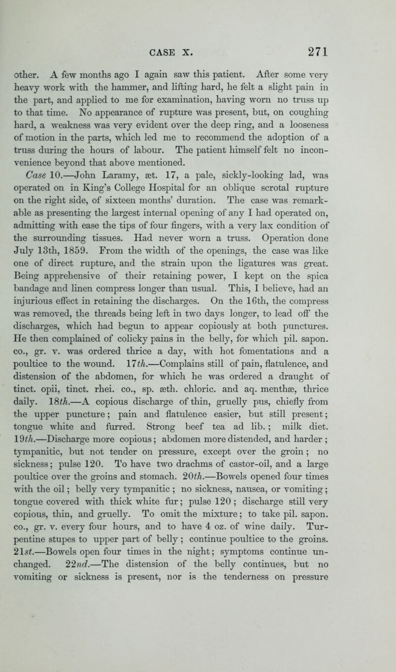 other. A few months ago I again saw this patient. After some very- heavy work with the hammer, and lifting hard, he felt a slight pain in the part, and applied to me for examination, having worn no trass up to that time. No appearance of rupture was present, but, on coughing hard, a weakness was very evident over the deep ring, and a looseness of motion in the parts, which led me to recommend the adoption of a truss during the hours of labour. The patient himself felt no incon- venience beyond that above mentioned. Case 10.—John Laramy, set. 17, a pale, sickly-looking lad, was operated on in King's College Hospital for an oblique scrotal rupture on the right side, of sixteen months' duration. The case was remark- able as presenting the largest internal opening of any I had operated on, admitting with ease the tips of four fingers, with a very lax condition of the surrounding tissues. Had never worn a truss. Operation done July 13th, 1859. From the width of the openings, the case was like one of direct rupture, and the strain upon the ligatures was great. Being apprehensive of their retaining power, I kept on the spica bandage and linen compress longer than usual. This, I believe, had an injurious effect in retaining the discharges. On the 16th, the compress was removed, the threads being left in two days longer, to lead off the discharges, which had begun to appear copiously at both punctures. He then complained of colicky pains in the belly, for which pil. sapon. co., gr. v. was ordered thrice a day, with hot fomentations and a poultice to the wound. 11th.—Complains still of pain, flatulence, and distension of the abdomen, for which he was ordered a draught of tinct. opii, tinct. rhei. co., sp. seth. chloric, and aq. menthae, thrice daily. 18£A.—A copious discharge of thin, gruelly pus, chiefly from the upper puncture; pain and flatulence easier, but still present; tongue white and furred. Strong beef tea ad lib.; milk diet. IQth.—Discharge more copious; abdomen more distended, and harder ; tympanitic, but not tender on pressure, except over the groin ; no sickness; pulse 120. To have two drachms of castor-oil, and a large poultice over the groins and stomach. 20th.—Bowels opened four times with the oil; belly very tympanitic ; no sickness, nausea, or vomiting; tongue covered with thick white fur; pulse 120 ; discharge still very copious, thin, and gruelly. To omit the mixture; to take pil. sapon. co., gr. v. every four hours, and to have 4 oz. of wine daily. Tur- pentine stupes to upper part of belly ; continue poultice to the groins. 21st.—Bowels open four times in the night; symptoms continue un- changed. 22nd.—The distension of the belly continues, but no vomiting or sickness is present, nor is the tenderness on pressure