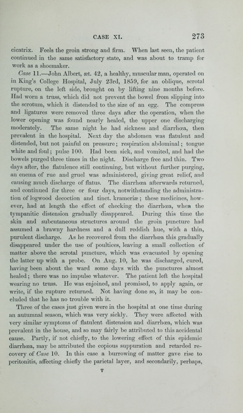 cicatrix. Feels the groin strong and firm. When last seen, the patient continued in the same satisfactory state, and was about to tramp for work as a shoemaker. Case 11.—John Albert, a3t. 42, a healthy, muscular man, operated on in King's College Hospital, July 23rd, 1859, for an oblique, scrotal rupture, on the left side, brought on by lifting nine months before. Had worn a truss, which did not prevent the bowel from slipping into the scrotum, which it distended to the size of an egg. The compress and ligatures were removed three days after the operation, when the lower opening was found nearly healed, the upper one discharging moderately. The same night he had sickness and diarrhoea, then prevalent in the hospital. Next day the abdomen was flatulent and distended, but not painful on pressure; respiration abdominal; tongue white and foul; pulse 100. Had been sick, and vomited, and had the bowels purged three times in the night. Discharge free and thin. Two days after, the flatulence still continuing, but without further purging, an enema of rue and gruel was administered, giving great relief, and causing much discharge of flatus. The diarrhoea afterwards returned, and continued for three or four days, notwithstanding the administra- tion of logwood decoction and tinct. krameriae ; these medicines, how- ever, had at length the effect of checking the diarrhoea, when the tympanitic distension gradually disappeared. During this time the skin and subcutaneous structures around the groin puncture had assumed a brawny hardness and a dull reddish hue, with a thin, purulent discharge. As he recovered from the diarrhoea this gradually disappeared under the use of poultices, leaving a small collection of matter above the scrotal puncture, which was evacuated by opening the latter up with a probe. On Aug. 10, he was discharged, cured, having been about the ward some days with the punctures almost healed; there was no impulse whatever. The patient left the hospital wearing no truss. He was enjoined, and promised, to apply again, or write, if the rupture returned. Not having done so, it may be con- cluded that he has no trouble with it. Three of the cases just given were in the hospital at one time during an autumnal season, which was very sickly. They were affected with very similar symptoms of flatulent distension and diarrhoea, which was prevalent in the house, and so may fairly be attributed to this accidental cause. Partly, if not chiefly, to the lowering effect of this epidemic diarrhoea, may be attributed the copious suppuration and retarded re- covery of Case 10. In this case a burrowing of matter gave rise to peritonitis, affecting chiefly the parietal layer, and secondarily, perhaps, T