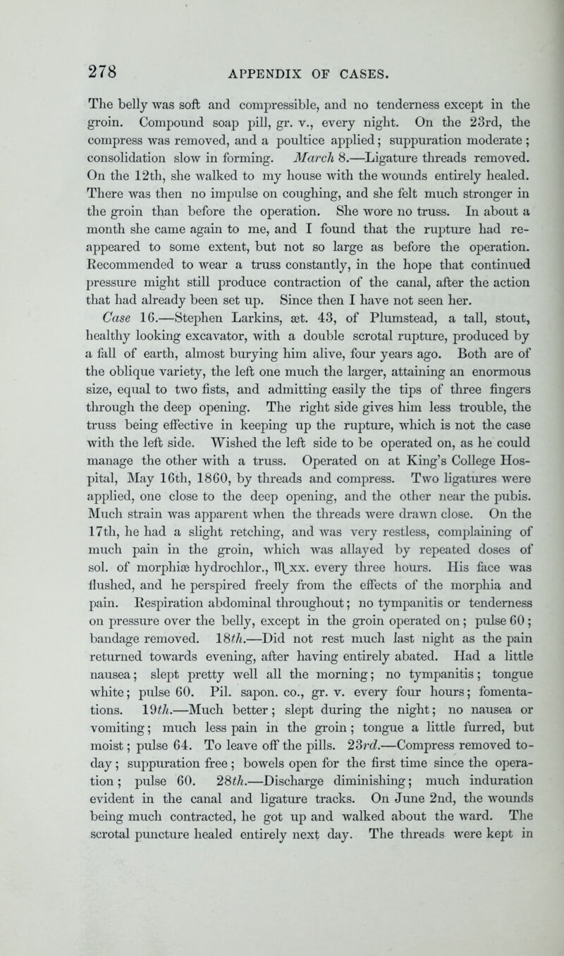 The belly was soft and compressible, and no tenderness except in the groin. Compound soap pill, gr. v., every night. On the 23rd, the compress was removed, and a poultice applied; suppuration moderate ; consolidation slow in forming. March 8.—Ligature threads removed. On the 12th, she walked to my house with the wounds entirely healed. There was then no impulse on coughing, and she felt much stronger in the groin than before the operation. She wore no truss. In about a month she came again to me, and I found that the rupture had re- appeared to some extent, but not so large as before the operation. Eecommended to wear a truss constantly, in the hope that continued pressure might still produce contraction of the canal, after the action that had already been set up. Since then I have not seen her. Case 16.—Stephen Larkins, set. 43, of Plumstead, a tall, stout, healthy looking excavator, with a double scrotal rupture, produced by a fall of earth, almost burying him alive, four years ago. Both are of the oblique variety, the left one much the larger, attaining an enormous size, equal to two fists, and admitting easily the tips of three fingers through the deep opening. The right side gives him less trouble, the truss being effective in keeping up the rupture, which is not the case with the left side. Wished the left side to be operated on, as he could manage the other with a truss. Operated on at King's College Hos- pital, May 16th, 1860, by threads and compress. Two ligatures were applied, one close to the deep opening, and the other near the pubis. Much strain was apparent when the threads were drawn close. On the 17th, he had a slight retching, and was very restless, complaining of much pain in the groin, which was allayed by repeated doses of sol. of morphias hydrochlor., H|_xx. every three hours. His face was flushed, and he perspired freely from the effects of the morphia and pain. Kespiration abdominal throughout; no tympanitis or tenderness on pressure over the belly, except in the groin operated on; pulse 60 ; bandage removed. 18th.—Did not rest much last night as the pain returned towards evening, after having entirely abated. Had a little nausea; slept pretty well all the morning; no tympanitis; tongue white; pulse 60. Pil. sapon. co., gr. v. every four hours; fomenta- tions. 19^.—Much better; slept during the night; no nausea or vomiting; much less pain in the groin; tongue a little furred, but moist; pulse 64. To leave off the pills. 23rd—Compress removed to- day ; suppuration free ; bowels open for the first time since the opera- tion ; pulse 60. 28th.—Discharge diminishing; much induration evident in the canal and ligature tracks. On June 2nd, the wounds being much contracted, he got up and walked about the ward. The scrotal puncture healed entirely next day. The threads were kept in