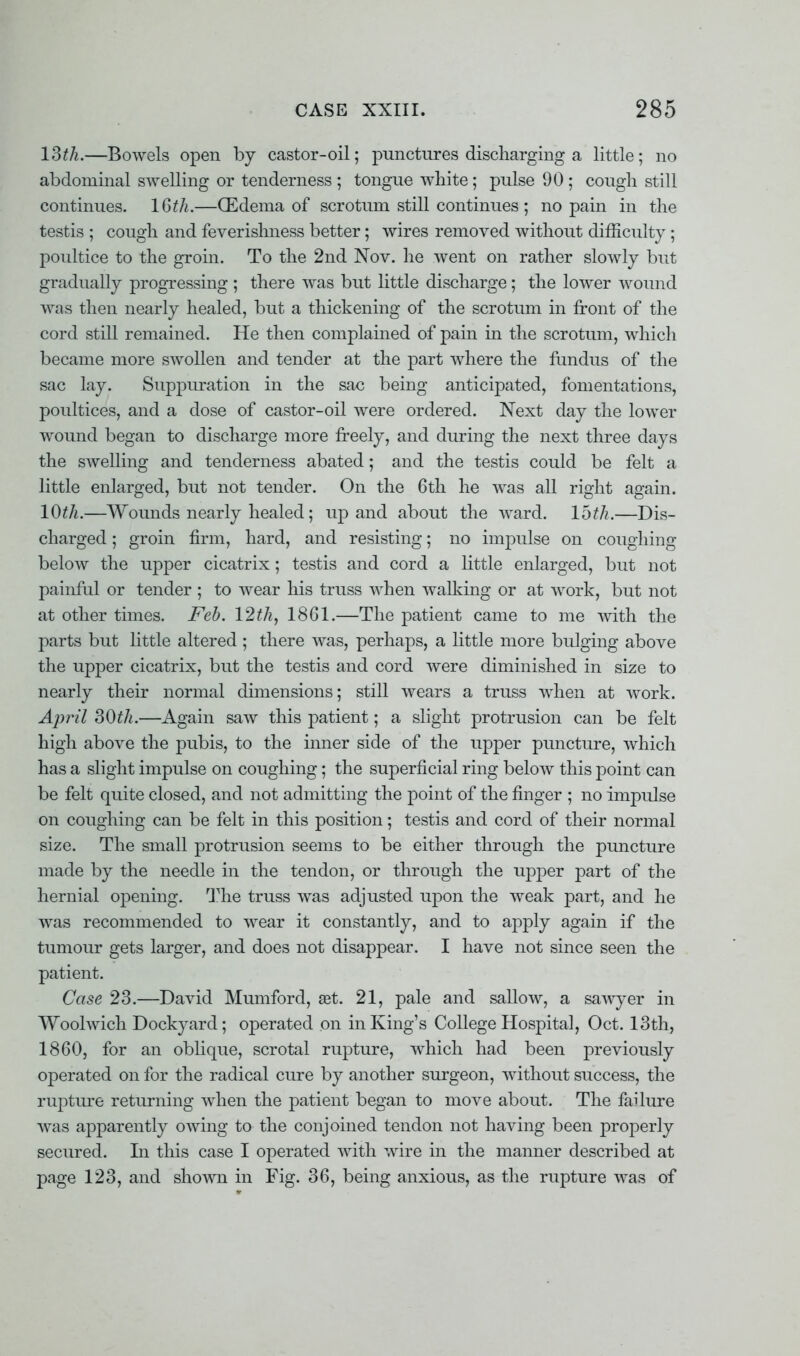 13th.—Bowels open by castor-oil; punctures discharging a little; no abdominal swelling or tenderness ; tongue white; pulse 90 ; cough still continues. 16th.—(Edema of scrotum still continues ; no pain in the testis ; cough and feverishness better ; wires removed without difficulty ; poultice to the groin. To the 2nd Nov. he went on rather slowly but gradually progressing ; there was but little discharge; the lower wound was then nearly healed, but a thickening of the scrotum in front of the cord still remained. He then complained of pain in the scrotum, which became more swollen and tender at the part where the fundus of the sac lay. Suppuration in the sac being anticipated, fomentations, poultices, and a dose of castor-oil were ordered. Next day the lower wound began to discharge more freely, and during the next three days the swelling and tenderness abated; and the testis could be felt a little enlarged, but not tender. On the 6th he was all risrht a^ain. 10th.—Wounds nearly healed ; up and about the ward. loth.—Dis- charged ; groin firm, hard, and resisting; no impulse on coughing below the upper cicatrix ; testis and cord a little enlarged, but not painful or tender ; to wear his truss when walking or at work, but not at other times. Feb. 12th, 1861.—The patient came to me with the parts but little altered; there was, perhaps, a little more bulging above the upper cicatrix, but the testis and cord were diminished in size to nearly their normal dimensions; still wears a truss when at work. April 30th.—Again saw this patient; a slight protrusion can be felt high above the pubis, to the inner side of the upper puncture, which has a slight impulse on coughing; the superficial ring below this point can be felt quite closed, and not admitting the point of the finger ; no impulse on coughing can be felt in this position; testis and cord of their normal size. The small protrusion seems to be either through the puncture made by the needle in the tendon, or through the upper part of the hernial opening. The truss was adjusted upon the weak part, and he was recommended to wear it constantly, and to apply again if the tumour gets larger, and does not disappear. I have not since seen the patient. Case 23.—David Mumford, set. 21, pale and sallow, a sawyer in Woolwich Dockyard; operated on in King's College Hospital, Oct. 13th, I860, for an oblique, scrotal rupture, which had been previously operated on for the radical cure by another surgeon, without success, the rupture returning when the patient began to move about. The failure was apparently owing to the conjoined tendon not having been properly secured. In this case I operated with wire in the maimer described at page 123, and shown in Fig. 36, being anxious, as the rupture was of