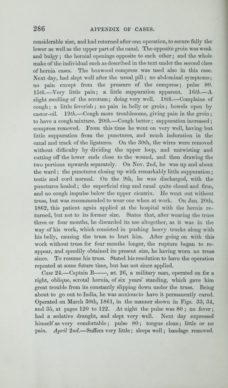 considerable size, and had returned after one operation, to secure fully the lower as well as the upper part of the canal. The opposite groin was weak and bulgy ; the hernial openings opposite to each other; and the whole make of the individual such as described in the text under the second class of hernia cases. The boxwood compress was used also in this case. Next day, had slept well after the usual pill; no abdominal symptoms; no pain except from the pressure of the compress; pulse 80. 15th.—Very little pain; a little suppuration apparent. 16th.—A slight swelling of the scrotum; doing very well. 18th.—Complains of cough; a little feverish ; no pain in belly or groin; bowels open by castor-oil. 19^.—Cough more troublesome, giving pain in the groin; to have a cough mixture. 20th.—Cough better; suppuration increased; compress removed. From this time he went on very well, having but little suppuration from the punctures, and much induration in the canal and track of the ligatures. On the 30th, the wires were removed without difficulty by dividing the upper loop, and untwisting and cutting on7 the lower ends close to the wound, and then drawing the two portions upwards separately. On Nov. 2nd, he was up and about the ward ; the punctures closing lip with remarkably little suppuration; testis and cord normal. On the 9th, he was discharged, with the punctures healed ; the superficial ring and canal quite closed and firm, and no cough impulse below the upper cicatrix. He went out without truss, but was recommended to wear one when at work. On Jan. 20th, 1862, this patient again applied at the hospital with the hernia re- turned, but not to its former size. States that, after wearing the truss three or four months, he discarded its iise altogether, as it was in the way of his work, which consisted in pushing heavy trucks along with his belly, causing the truss to hurt him. After going on with this work without truss for four months longer, the rupture began to re- appear, and speedily obtained its present size, he having worn no truss since. To resume his truss. Stated his resolution to have the operation repeated at some future time, but has not since applied. Case 24.—Captain B , set. 26, a military man, operated on for a right, oblique, scrotal hernia, of six years' standing, which gave him great trouble from its constantly slipping down under the truss. Being about to go out to India, he was anxious to have it permanently cured. Operated on March 30th, 1861, in the manner shown in Figs. 33, 34, and 35, at pages 120 to 122. At night the pulse was 80 ; no fever; had a sedative draught, and slept very well. Next day expressed himself as very comfortable ; pulse 80 ; tongue clean; little or no pain. April 2nd.—Suffers very little; sleeps well; bandage removed.