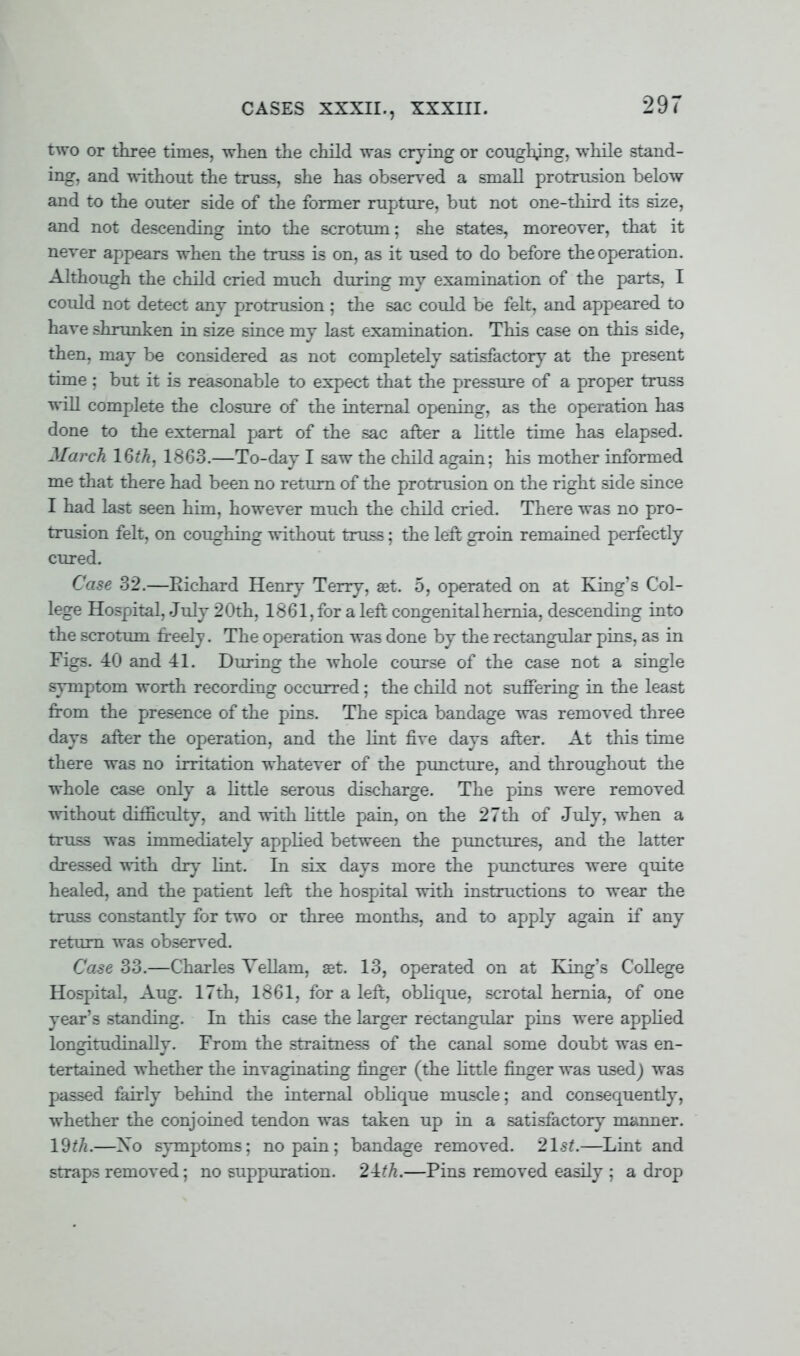 CASES XXXII., XXXIII. two or three times, when the child was crying or coughing, while stand- ing, and without the truss, she has observed a small protrusion below and to the outer side of the former rupture, but not one-third its size, and not descending into the scrotum; she states, moreover, that it never appears when the truss is on, as it used to do before the operation. Although the child cried much during my examination of the parts, I could not detect any protrusion ; the sac could be felt, and appeared to have shrunken in size since my last examination. This case on this side, then, may be considered as not completely satisfactory at the present time ; but it is reasonable to expect that the pressure of a proper truss will complete the closure of the internal opening, as the operation has done to the external part of the sac after a little time has elapsed. March 16th, 18G3.—To-day I saw the child again; his mother informed me that there had been no return of the protrusion on the right side since I had last seen him, however much the child cried. There was no pro- trusion felt, on coughing without truss; the left groin remained perfectly cured. Case 32.—Eichard Henry Terry, set. 5, operated on at King's Col- lege Hospital, July 20th, 1881, for a left congenital hernia, descending into the scrotum freely. The operation was done by the rectangular pins, as in Figs. 40 and 41. During the whole course of the case not a single symptom worth recording occurred; the child not suffering in the least from the presence of the pins. The spica bandage was removed three days after the operation, and the lint five days after. At this time there was no irritation whatever of the puncture, and throughout the whole case only a little serous discharge. The pins were removed without difficulty, and with little pain, on the 27th of July, when a truss was immediately applied between the punctures, and the latter dressed with dry lint. In six days more the punctures were quite healed, and the patient left the hospital with instructions to wear the truss constantly for two or three months, and to apply again if any return was observed. Case 33.—Charles Vellam, aet. 13, operated on at King's College Hospital, Aug. 17th, 1861, for a left, oblique, scrotal hernia, of one year's standing. In this case the larger rectangular pins were applied longitudinally. From the straitness of the canal some doubt was en- tertained whether the invaginating finger (the little finger was used) was passed fairly behind the internal oblique muscle; and consequently, whether the conjoined tendon was taken up in a satisfactory manner. 19f/i.—Xo symptoms: no pain; bandage removed. 21st.—Lint and straps removed; no suppuration. 2-lth.—Pins removed easily ; a drop