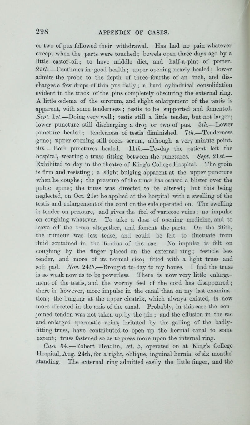 or two of pus followed their withdrawal. Has had no pain whatever except when the parts were touched; bowels open three days ago by a little castor-oil; to have middle diet, and half-a-pint of porter. 29th.—Continues in good health; upper opening nearly healed; lower admits the probe to the depth of three-fourths of an inch, and dis- charges a few drops of thin pus daily; a hard cylindrical consolidation evident in the track of the pins completely obscuring the external ring. A little oedema of the scrotum, and slight enlargement of the testis is apparent, with some tenderness ; testis to be supported and fomented. Sept. 1st.—Doing very well; testis still a little tender, but not larger; lower puncture still discharging a drop or two of pus. 5^.—Lower puncture healed ; tenderness of testis diminished. 7 th.—Tenderness gone; upper opening still oozes serum, although a very minute point. 9th.—Both punctures healed. 11th.—To-day the patient left the hospital, wearing a truss fitting between the punctures. Sept. 21st.— Exhibited to-day in the theatre of King's College Hospital. The groin is firm and resisting; a slight bulging apparent at the upper puncture when he coughs; the pressure of the truss has caused a blister over the pubic spine; the truss was directed to be altered; but this being neglected, on Oct. 21st he applied at the hospital with a swelling of the testis and enlargement of the cord on the side operated on. The swelling is tender on pressure, and gives the feel of varicose veins; no impulse on coughing whatever. To take a dose of opening medicine, and to leave off the truss altogether, and foment the parts. On the 26th, the tuinour was less tense, and could be felt to fluctuate from fluid contained in the fundus of the sac. No impulse is felt on coughing by the finger placed on the external ring; testicle less tender, and more of its normal size; fitted with a light truss and soft pad. Nov. 24:th.—Brought to-day to my house. I find the truss is so weak now as to be powerless. There is now very little enlarge- ment of the testis, and the wormy feel of the cord has disappeared ; there is, however, more impulse in the canal than on my last examina- tion ; the bulging at the upper cicatrix, which alwa}rs existed, is now more directed in the axis of the canal. Probably, in this case the con- joined tendon was not taken up . by the pin ; and the effusion in the sac and enlarged spermatic veins, irritated by the galling of the badly- fitting truss, have contributed to open up the hernial canal to some extent; truss fastened so as to press more upon the internal ring. Case 34.—Robert Headlin, set. 5, operated on at King's College Hospital, Aug. 24th, for a right, oblique, inguinal hernia, of six months' standing. The external ring admitted easily the little finger, and the