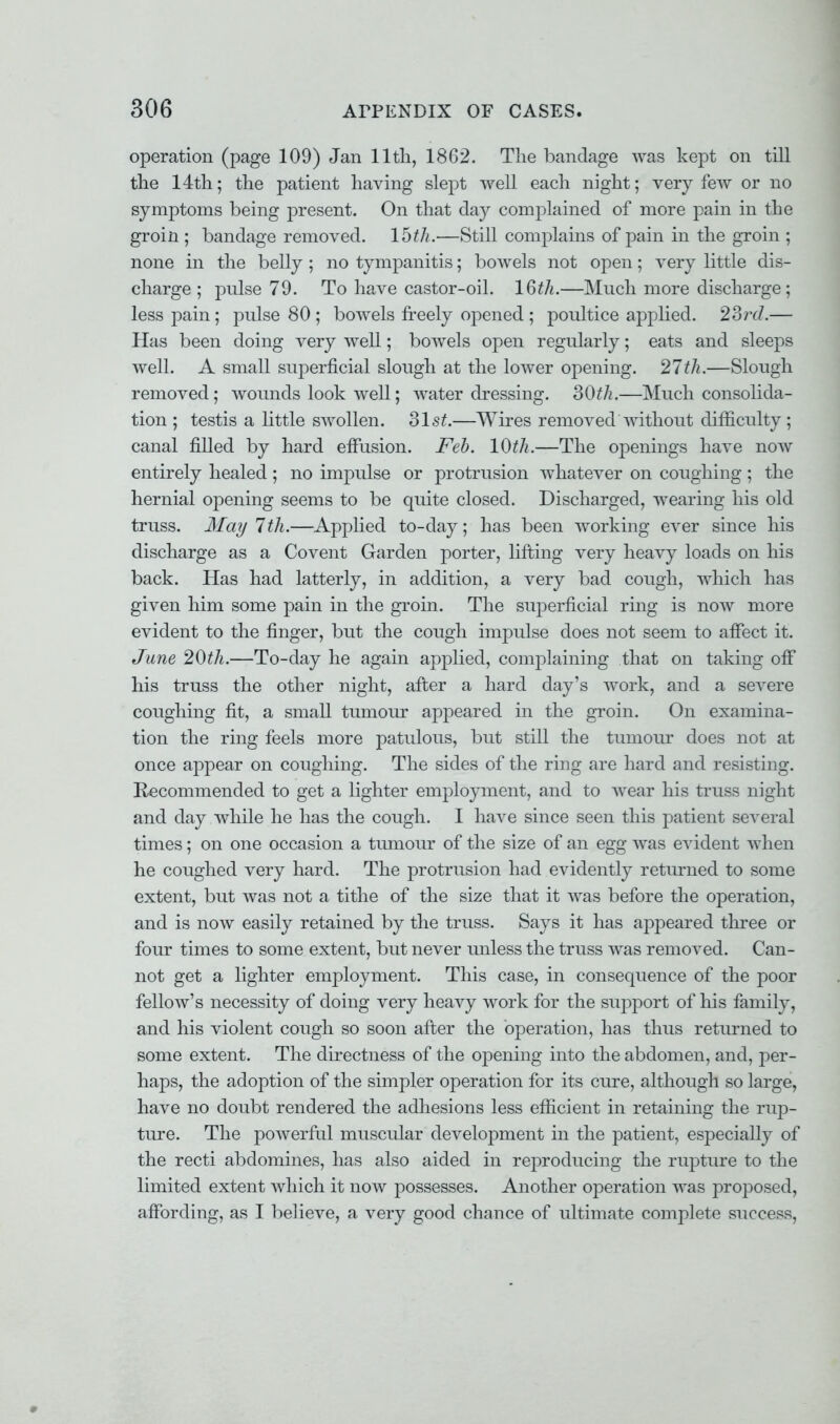 operation (page 109) Jan 11th, 1862. The bandage was kept on till the 14th; the patient having slept well each night; very few or no symptoms being present. On that day complained of more pain in the groin ; bandage removed. 15^.—Still complains of pain in the groin ; none in the belly ; no tympanitis; bowels not open; very little dis- charge ; pulse 79. To have castor-oil. 16th.—Much more discharge; less pain; pulse 80 ; bowels freely opened ; poultice applied. 23rcl.— Has been doing very well; bowels open regularly; eats and sleeps well. A small superficial slough at the lower opening. 27th.—Slough removed; wounds look well; water dressing. 30th.—Much consolida- tion ; testis a little swollen, olst.—Wires removed without difficulty ; canal filled by hard effusion. Feb. 10th.—The openings have now entirely healed ; no impulse or protrusion whatever on coughing ; the hernial opening seems to be quite closed. Discharged, wearing his old truss. May 7th.—Applied to-day; has been working ever since his discharge as a Covent Garden porter, lifting very heavy loads on his back. Has had latterly, in addition, a very bad cough, which has given him some pain in the groin. The superficial ring is now more evident to the finger, but the cough impulse does not seem to affect it. June 20th.—To-day he again applied, complaining that on taking off his truss the other night, after a hard day's work, and a severe coughing fit, a small tumour appeared in the groin. On examina- tion the ring feels more patulous, but still the tumour does not at once appear on coughing. The sides of the ring are hard and resisting. Recommended to get a lighter employment, and to wear his truss night and day while he has the cough. I have since seen this patient several times; on one occasion a tumour of the size of an egg was evident when he coughed very hard. The protrusion had evidently returned to some extent, but was not a tithe of the size that it was before the operation, and is now easily retained by the truss. Says it has appeared three or four times to some extent, but never unless the truss was removed. Can- not get a lighter employment. This case, in consequence of the poor fellow's necessity of doing very heavy work for the support of his family, and his violent cough so soon after the operation, has thus returned to some extent. The directness of the opening into the abdomen, and, per- haps, the adoption of the simpler operation for its cure, although so large, have no doubt rendered the adhesions less efficient in retaining the rup- ture. The powerful muscular development in the patient, especially of the recti abdomines, has also aided in reproducing the rupture to the limited extent which it now possesses. Another operation was proposed, affording, as I believe, a very good chance of ultimate complete success,