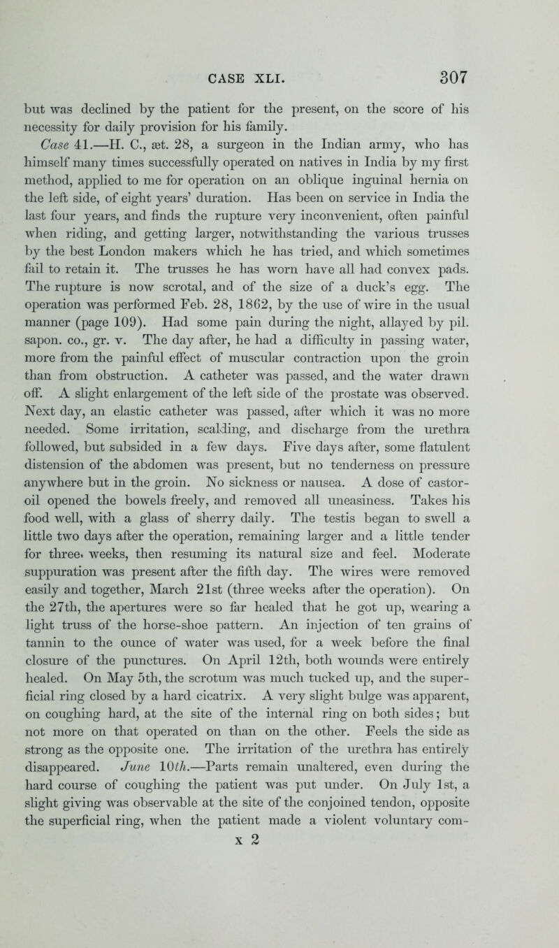 but was declined by the patient for the present, on the score of his necessity for daily provision for his family. Case 41.—H. C, Eet. 28, a surgeon in the Indian army, who has himself many times successfully operated on natives in India by my first method, applied to me for operation on an oblique inguinal hernia on the left side, of eight years' duration. Has been on service in India the last four years, and finds the rupture very inconvenient, often painful when riding, and getting larger, notwithstanding the various trusses by the best London makers which he has tried, and which sometimes fail to retain it. The trusses he has worn have all had convex pads. The rupture is now scrotal, and of the size of a duck's egg. The operation was j)erformed Feb. 28, 1862, by the use of wire in the usual manner (page 109). Had some pain during the night, allayed by pil. saj)on. co., gr. v. The day after, he had a difficulty in passing water, more from the painful effect of muscular contraction upon the groin than from obstruction. A catheter was passed, and the water drawn off. A slight enlargement of the left side of the prostate was observed. Next day, an elastic catheter was passed, after which it was no more needed. Some irritation, scalding, and discharge from the urethra followed, but subsided in a few days. Five days after, some flatulent distension of the abdomen was present, but no tenderness on pressure anywhere but in the groin. No sickness or nausea. A dose of castor- oil opened the bowels freely, and removed all uneasiness. Takes his food well, with a glass of sherry daily. The testis began to swell a little two days after the operation, remaining larger and a little tender for three, weeks, then resuming its natural size and feel. Moderate suppuration was present after the fifth day. The wires were removed easily and together, March 21st (three weeks after the operation). On the 27th, the apertures were so far healed that he got up, wearing a light truss of the horse-shoe pattern. An injection of ten grains of tannin to the ounce of water was used, for a week before the final closure of the punctures. On April 12th, both wounds were entirely healed. On May 5th, the scrotum was much tucked up, and the super- ficial ring closed by a hard cicatrix. A very slight bulge was apparent, on coughing hard, at the site of the internal ring on both sides; but not more on that operated on than on the other. Feels the side as strong as the opposite one. The irritation of the urethra has entirely disappeared. June 10th.—Parts remain unaltered, even during the hard course of coughing the patient was put under. On July 1st, a slight giving was observable at the site of the conjoined tendon, opposite the superficial ring, when the patient made a violent voluntary com- x 2