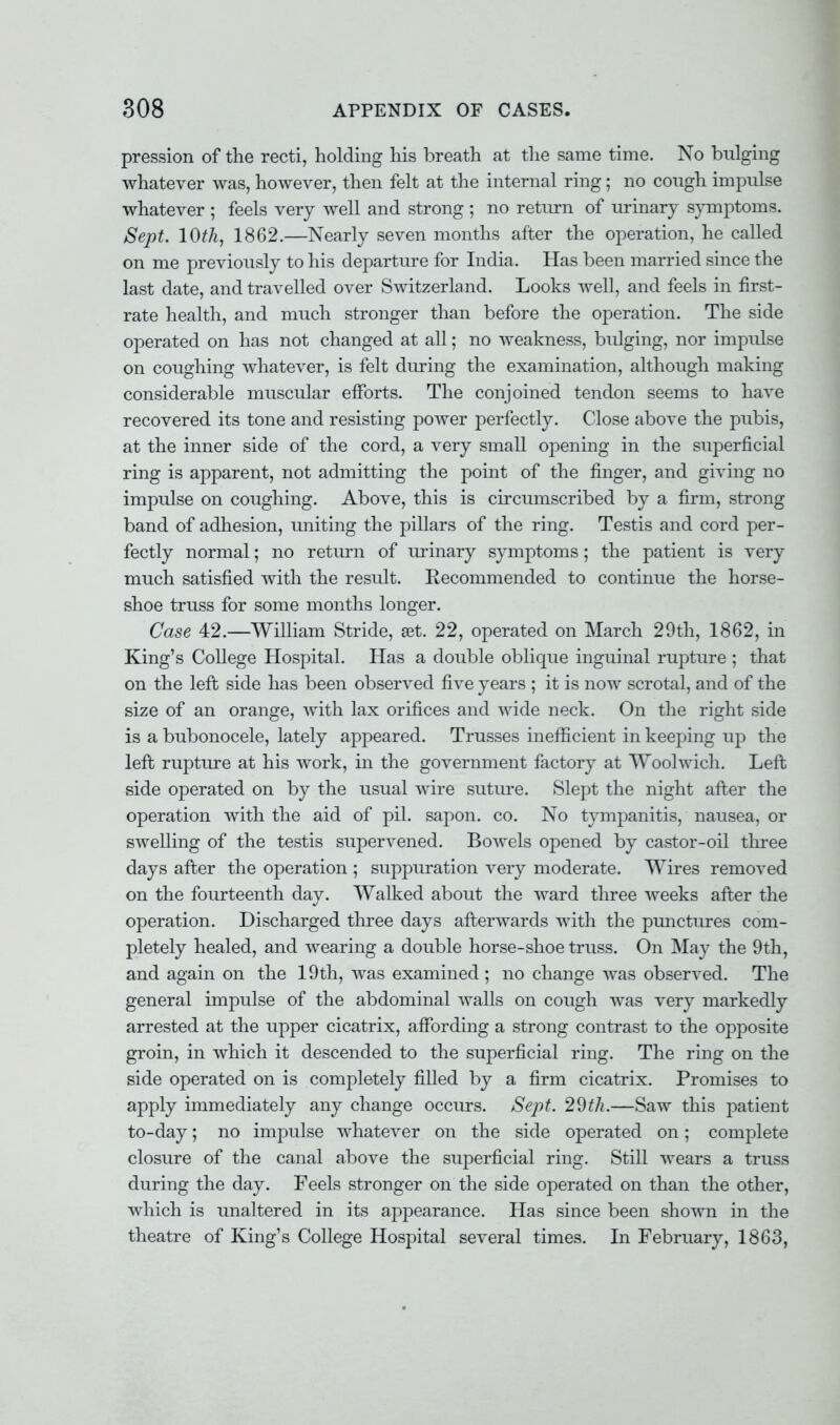pression of the recti, holding his breath at the same time. No bulging whatever was, however, then felt at the internal ring; no cough impulse whatever ; feels very well and strong ; no return of urinary symptoms. Sept. 10th, 1862.—Nearly seven months after the operation, he called on me previously to his departure for India. Has been married since the last date, and travelled over Switzerland. Looks well, and feels in first- rate health, and much stronger than before the operation. The side operated on has not changed at all; no weakness, bulging, nor impulse on coughing whatever, is felt during the examination, although making considerable muscular efforts. The conjoined tendon seems to have recovered its tone and resisting power perfectly. Close above the pubis, at the inner side of the cord, a very small opening in the superficial ring is apparent, not admitting the point of the finger, and giving no impulse on coughing. Above, this is circumscribed by a firm, strong band of adhesion, uniting the pillars of the ring. Testis and cord per- fectly normal; no return of urinary symptoms; the patient is very much satisfied with the result. Eecommended to continue the horse- shoe truss for some months longer. Case 42.—William Stride, set. 22, operated on March 29th, 1862, in King's College Hospital. Has a double oblique inguinal rupture ; that on the left side has been observed five years ; it is now scrotal, and of the size of an orange, with lax orifices and wide neck. On the right side is a bubonocele, lately appeared. Trusses inefficient in keeping up the left rupture at his work, in the government factory at Woolwich. Left side operated on by the usual wire suture. Slept the night after the operation with the aid of pil. sapon. co. No tympanitis, nausea, or swelling of the testis supervened. Bowels opened by castor-oil three days after the operation ; suppuration very moderate. Wires removed on the fourteenth day. Walked about the ward three weeks after the operation. Discharged three days afterwards with the punctures com- pletely healed, and wearing a double horse-shoe truss. On May the 9th, and again on the 19th, was examined ; no change was observed. The general impulse of the abdominal walls on cough was very markedly arrested at the upper cicatrix, affording a strong contrast to the opjDOsite groin, in which it descended to the superficial ring. The ring on the side operated on is completely filled by a firm cicatrix. Promises to apply immediately any change occurs. Sept. 2$th.—Saw this patient to-day; no impulse whatever on the side operated on; complete closure of the canal above the superficial ring. Still wears a truss during the day. Feels stronger on the side operated on than the other, which is unaltered in its appearance. Has since been shown in the theatre of King's College Hospital several times. In February, 1863,
