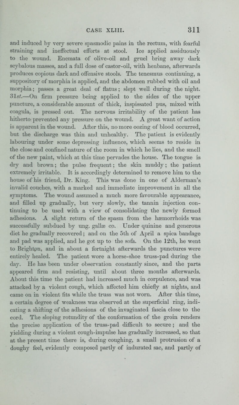 and induced by very severe spasmodic pains in the rectum, with fearful straining and ineffectual efforts at stool. Ice applied assiduously to the wound. Enemata of olive-oil and gruel bring away dark scybalous masses, and a full dose of castor-oil, with henbane, afterwards produces copious dark and offensive stools. The tenesmus continuing, a suppository of morphia is applied, and the abdomen rubbed with oil and morphia; passes a great deal of flatus; slept well during the night. 31st.—On firm pressure being applied to the sides of the upper puncture, a considerable amount of thick, inspissated pus, mixed with coagula, is pressed out. The nervous irritability of the patient has hitherto prevented any pressure on the wound. A great want of action is ajyparent in the wound. After this, no more oozing of blood occurred, but the discharge was thin and unhealthy. The patient is evidently labouring under some depressing influence, which seems to reside in the close and confined nature of the room in which he lies, and the smell of the new paint, which at this time pervades the house. The tongue is dry and brown; the pulse frequent; the skin muddy; the patient extremely irritable. It is accordingly determined to remove him to the house of his friend, Dr. King. This was done in one of Alderman's invalid couches, with a marked and immediate improvement in all the symptoms. The wound assumed a much more favourable appearance, and filled up gradually, but very slowly, the tannin injection con- tinuing to be used with a view of consolidating the newly formed adhesions. A slight return of the spasm from the haemorrhoids was successfully subdued by ung. gallaa co. Under quinine and generous diet he gradually recovered; and on the 5th of April a spica bandage and pad was applied, and he got up to the sofa. On the 12th, he went to Brightpn, and in about a fortnight afterwards the punctures were entirely healed. The patient wore a horse-shoe truss-pad during the day. He has been under observation constantly since, and the parts appeared firm and resisting, until about three months afterwards. About this time the patient had increased much in corpulence, and was attacked by a violent cough, which affected him chiefly at nights, and came on in violent fits while the truss was not worn. After this time, a certain degree of weakness was observed at the superficial ring, indi- cating a shifting of the adhesions of the invaginated fascia close to the cord. The sloping rotundity of the conformation of the groin renders the precise application of the truss-pad difficult to secure ; and the yielding during a violent cough-impulse has gradually increased, so that at the present time there is, during coughing, a small protrusion of a doughy feel, evidently composed partly of indurated sac, and partly of