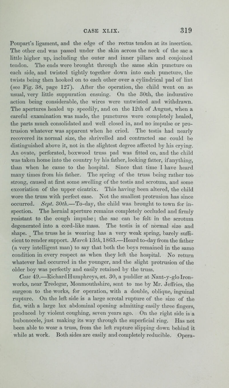 Poupart's ligament, and the edge of the rectus tendon at its insertion. The other end was passed under the skin across the neck of the sac a little higher up, including the outer and inner pillars and conjoined tendon. The ends were brought through the same skin puncture on each side, and twisted tightly together down into each puncture, the twists being then hooked on to each other over a cylindrical pad of lint (see Fig. 38, page 127). After the operation, the child went on as usual, very little suppuration ensuing. On the 30th, the indurative action being considerable, the wires were imtwisted and withdrawn. The apertures healed up speedily, and on the 12th of August, when a careful examination was made, the punctures were completely healed, the parts much consolidated and well closed in, and no impulse or pro- trusion whatever was apparent when he cried. The testis had nearly recovered its normal size, the shrivelled and contracted sac could be distinguished above it, not in the slightest degree affected by his crying. An ovate, perforated, boxwood truss pad was fitted on, and the child was taken home into the country by his father, looking fatter, if anything, than when he came to the hospital. Since that time I have heard many times from his father. The spring of the truss being rather too strong, caused at first some swelling of the testis and scrotum, and some excoriation of the upper cicatrix. This having been altered, the child wore the truss with perfect ease. Not the smallest protrusion has since occurred. Sept. 30th.—To-day, the child was brought to town for in- spection. The hernial aperture remains completely occluded and firmly resistant to the cough impulse; the sac can be felt in the scrotum degenerated into a cord-like mass. The testis is of normal size and shape. The truss he is wearing has a very weak spring, barely suffi- cient to render support. March 13th, 1863.—Heard to-day from the father (a very intelligent man) to say that both the boys remained in the same condition in every respect as when they left the hospital. No return whatever had occurred in the younger, and the slight protrusion of the older boy was perfectly and easily retained by the truss. Case 49.—Richard Humphreys, get. 30, a puddler at Nant-y-glo Iron- works, near Tredegar, Monmouthshire, sent to me by Mr. Jeffries, the surgeon to the works, for operation, with a double, oblique, inguinal rupture. On the left side is a large scrotal rupture of the size of the fist, with a large lax abdominal opening admitting easily three fingers, produced by violent coughing, seven years ago. On the right side is a bubonocele, just making its way through the superficial ring. Has not been able to wear a truss, from the left rupture slipping down behind it while at work. Both sides are easily and completely reducible. Opera-