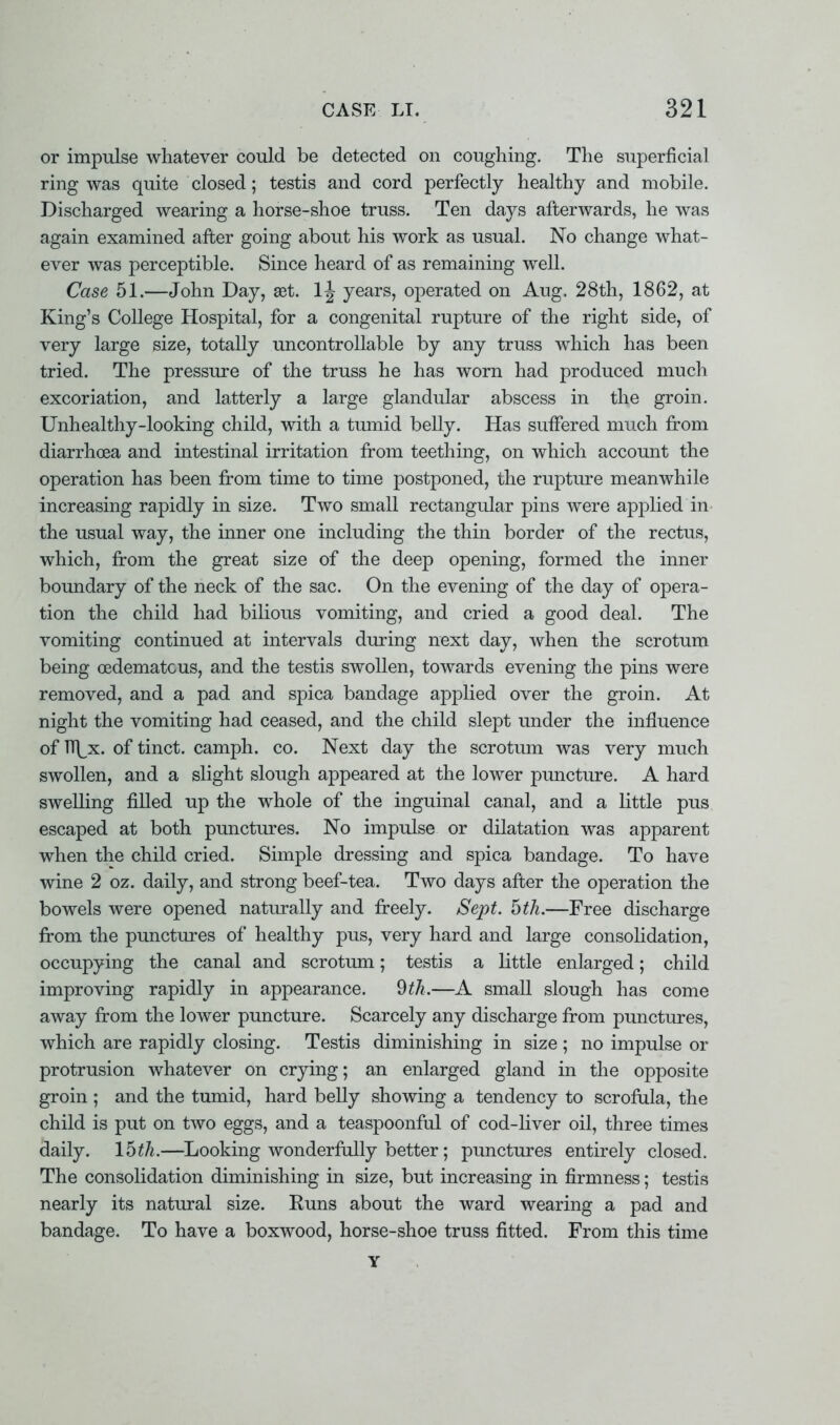 or impulse whatever could be detected on coughing. The superficial ring was quite closed; testis and cord perfectly healthy and mobile. Discharged wearing a horse-shoe truss. Ten days afterwards, he was again examined after going about his work as usual. No change what- ever was perceptible. Since heard of as remaining well. Case 51.—John Day, set. lj years, operated on Aug. 28th, 1862, at King's College Hospital, for a congenital rupture of the right side, of very large size, totally uncontrollable by any truss which has been tried. The pressure of the truss he has worn had produced much excoriation, and latterly a large glandular abscess in the groin. Unhealthy-looking child, with a tumid belly. Has suffered much from diarrhoea and intestinal irritation from teething, on which account the operation has been from time to time postponed, the rupture meanwhile increasing rapidly in size. Two small rectangular pins were applied in the usual way, the inner one including the thin border of the rectus, which, from the great size of the deep opening, formed the inner boundary of the neck of the sac. On the evening of the day of opera- tion the child had bilious vomiting, and cried a good deal. The vomiting continued at intervals during next day, when the scrotum being eedematcus, and the testis swollen, towards evening the pins were removed, and a pad and spica bandage applied over the groin. At night the vomiting had ceased, and the child slept under the influence of n\x. of tinct. camph. co. Next day the scrotum was very much swollen, and a slight slough appeared at the lower puncture. A hard swelling filled up the whole of the inguinal canal, and a little pus escaped at both punctures. No impulse or dilatation was apparent when the child cried. Simple dressing and spica bandage. To have wine 2 oz. daily, and strong beef-tea. Two days after the operation the bowels were opened naturally and freely. Sept. hth.—Free discharge from the punctures of healthy pus, very hard and large consolidation, occupying the canal and scrotum; testis a little enlarged; child improving rapidly in appearance. 9th.—A small slough has come away from the lower puncture. Scarcely any discharge from punctures, which are rapidly closing. Testis diminishing in size ; no impulse or protrusion whatever on crying; an enlarged gland in the opposite groin ; and the tumid, hard belly showing a tendency to scrofula, the child is put on two eggs, and a teaspoonful of cod-liver oil, three times daily. 15^.—Looking wonderfully better; punctures entirely closed. The consolidation diminishing in size, but increasing in firmness; testis nearly its natural size. Runs about the ward wearing a pad and bandage. To have a boxwood, horse-shoe truss fitted. From this time Y