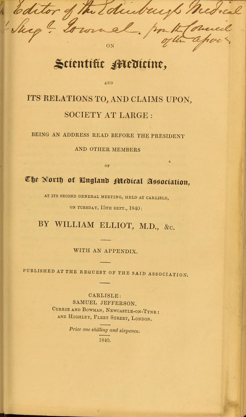 ITS RELATIONS TO, AND CLAIMS UPON, SOCIETY AT LARGE : BEING AN ADDRESS READ BEFORE THE PRESIDENT AND OTHER MEMBERS OF Novtfj of ISnglantr Metrical Association, AT ITS SECOND GENERAL MEETING, HELD AT CARLISLE, ON TUESDAY, 15th SEPT., 1840: BY WILLIAM ELLIOT, M.D., &c. WITH AN APPENDIX. PUBLISHED AT THE REQUEST OF THE SAID ASSOCIATION. CARLISLE: SAMUEL JEFFERSON. Currie and Bowman, Newcastle-on-Tyne : AND Highley, Fleet Street, London. Price one shilling and sixpence. : 1840.