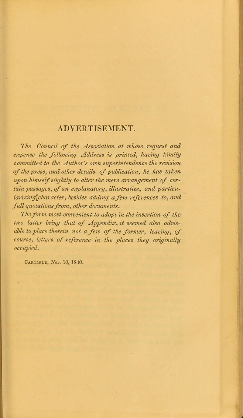 ADVERTISEMENT. The Council of the Association at whose request and expense the following Address is printed, having kindly committed to the Author's own superintendence the revision of the press, and other details of publication, he has taken upon himself slightly to alter the mere arrangement of cer- tain passages, of an explanatory, illustrative, and particu- larizing[characler, besides adding a few references to, and full quotations from, other documents. The form most convenient to adopt in the insertion of the two latter being that of Appendix, it seemed also advis- able to place therein not a few of the former, leaving, of course, letters of reference in the places they originally occupied. Carlisle, Nov. 10, 1840.