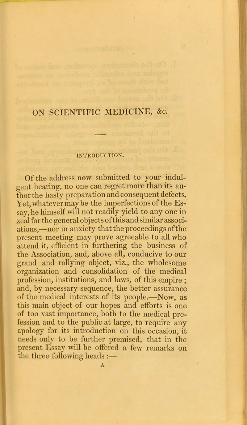 ON SCIENTIFIC MEDICINE, &c. INTRODUCTION. Of the address now submitted to your indul- gent hearing, no one can regret more than its au- thor the hasty preparation and consequent defects. Yet, whatever may be the imperfections of the Es- say, he himself will not readily yield to any one in zeal for the general objects of this and similar associ- ations,—nor in anxiety that the proceedings of the present meeting may prove agreeable to all who attend it, efficient in furthering the business of the Association, and, above all, conducive to our grand and rallying object, viz., the wholesome organization and consolidation of the medical profession, institutions, and laws, of this empire ; and, by necessary sequence, the better assurance of the medical interests of its people.—Now, as this main object of our hopes and efforts is one of too vast importance, both to the medical pro- fession and to the public at large, to require any apology for its introduction on this occasion, it needs only to be further premised, that in the present Essay will be offered a few remarks on the three following heads :— A