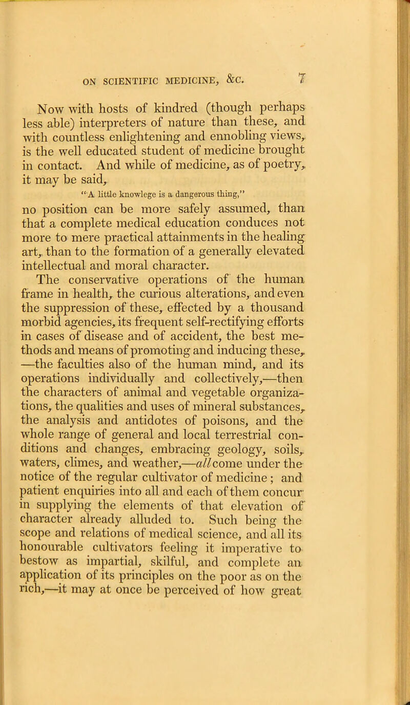 Now with hosts of kindred (though perhaps less able) interpreters of nature than these, and with countless enlightening and ennobling views, is the well educated student of medicine brought in contact. And while of medicine, as of poetry, it may be said, “A little knowlege is a dangerous thing,” no position can be more safely assumed, than that a complete medical education conduces not more to mere practical attainments in the healing art, than to the formation of a generally elevated intellectual and moral character. The conservative operations of the human frame in health, the curious alterations, and even the suppression of these, effected by a thousand morbid agencies, its frequent self-rectifying efforts in cases of disease and of accident, the best me- thods and means of promoting and inducing these, —the faculties also of the human mind, and its operations individually and collectively,—then the characters of animal and vegetable organiza- tions, the qualities and uses of mineral substances, the analysis and antidotes of poisons, and the whole range of general and local terrestrial con- ditions and changes, embracing geology, soils, waters, climes, and weather,—all come under the notice of the regular cultivator of medicine; and patient enquiries into all and each of them concur in supplying the elements of that elevation of character already alluded to. Such being the scope and relations of medical science, and all its honourable cultivators feeling it imperative to bestow as impartial, skilful, and complete an application of its principles on the poor as on the rich,—it may at once be perceived of how great