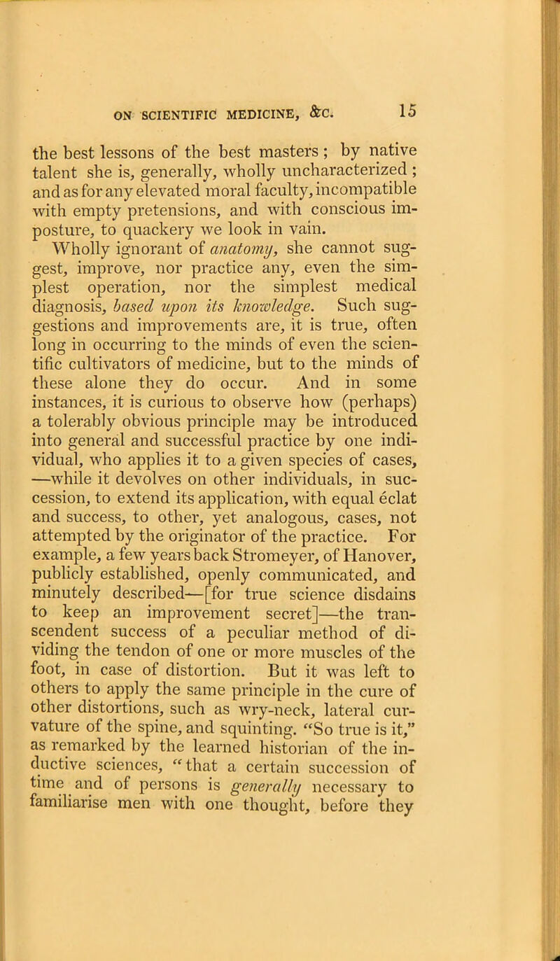 the best lessons of the best masters ; by native talent she is, generally, wholly uncharacterized ; and as for any elevated moral faculty, incompatible with empty pretensions, and with conscious im- posture, to quackery we look in vain. Wholly ignorant of anatomy, she cannot sug- gest, improve, nor practice any, even the sim- plest operation, nor the simplest medical diagnosis, based upon its ktSozoledge. Such sug- gestions and improvements are, it is true, often long in occurring to the minds of even the scien- tific cultivators of medicine, but to the minds of these alone they do occur. And in some instances, it is curious to observe how (perhaps) a tolerably obvious principle may be introduced into general and successful practice by one indi- vidual, who applies it to a given species of cases, —while it devolves on other individuals, in suc- cession, to extend its application, with equal eclat and success, to other, yet analogous, cases, not attempted by the originator of the practice. For example, a few years back Stromeyer, of Hanover, publicly established, openly communicated, and minutely described—[for true science disdains to keep an improvement secret]—the tran- scendent success of a peculiar method of di- viding the tendon of one or more muscles of the foot, in case of distortion. But it was left to others to apply the same principle in the cure of other distortions, such as wry-neck, lateral cur- vature of the spine, and squinting. “So true is it,” as remarked by the learned historian of the in- ductive sciences, “ that a certain succession of time and of persons is generally necessary to familiarise men with one thought, before they