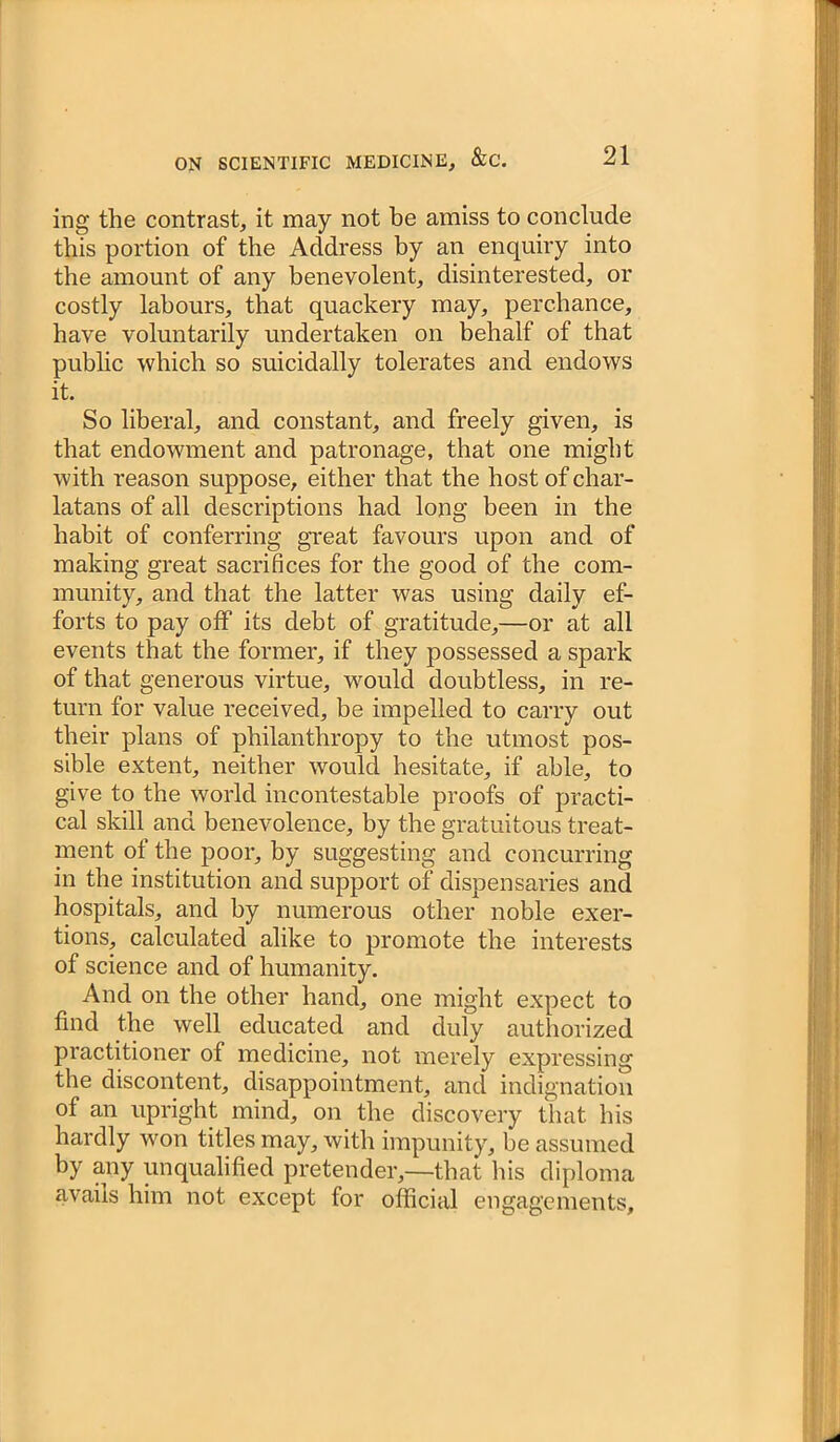 ing the contrast, it may not be amiss to conclude this portion of the Address by an enquiry into the amount of any benevolent, disinterested, or costly labours, that quackery may, perchance, have voluntarily undertaken on behalf of that public which so suicidally tolerates and endows it. So liberal, and constant, and freely given, is that endowment and patronage, that one might with reason suppose, either that the host of char- latans of all descriptions had long been in the habit of conferring great favours upon and of making great sacrifices for the good of the com- munity, and that the latter was using daily ef- forts to pay off its debt of gratitude,—or at all events that the former, if they possessed a spark of that generous virtue, would doubtless, in re- turn for value received, be impelled to carry out their plans of philanthropy to the utmost pos- sible extent, neither would hesitate, if able, to give to the world incontestable proofs of practi- cal skill and benevolence, by the gratuitous treat- ment of the poor, by suggesting and concurring in the institution and support of dispensaries and hospitals, and by numerous other noble exer- tions, calculated alike to promote the interests of science and of humanity. And on the other hand, one might expect to find the well educated and duly authorized practitioner of medicine, not merely expressing the discontent, disappointment, and indignation of an upright mind, on the discovery that his hardly won titles may, with impunity, be assumed by any unqualified pretender,—that his diploma avails him not except for official engagements.