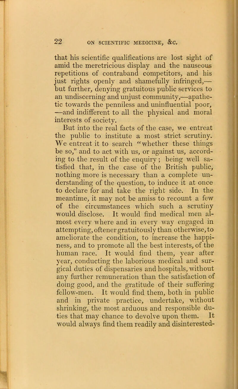 that his scientific qualifications are lost sight of amid the meretricious display and the nauseous repetitions of contraband competitors, and his just rights openly and shamefully infringed,— but further, denying gratuitous public services to an undiscerning and unjust community,—apathe- tic towards the penniless and uninfluential poor, —and indifferent to all the physical and moral interests of society. But into the real facts of the case, we entreat the public to institute a most strict scrutiny. We entreat it to search whether these things he so,” and to act with us, or against us, accord- ing to the result of the enquiry ; being well sa- tisfied that, in the case of the British public, nothing more is necessary than a complete un- derstanding of the question, to induce it at once to declare for and take the right side. In the meantime, it may not be amiss to recount a few of the circumstances which such a scrutiny would disclose. It would find medical men al- most every where and in every way engaged in attempting, oftener gratuitously than otherwise, to ameliorate the condition, to increase the happi- ness, and to promote all the best interests, of the human race. It would find them, year after year, conducting the laborious medical and sur- gical duties of dispensaries and hospitals, without any further remuneration than the satisfaction of doing good, and the gratitude of their suffering fellow-men. It would find them, both in public and in private practice, undertake, without shrinking, the most arduous and responsible du- ties that may chance to devolve upon them. It would always find them readily and disinterested-