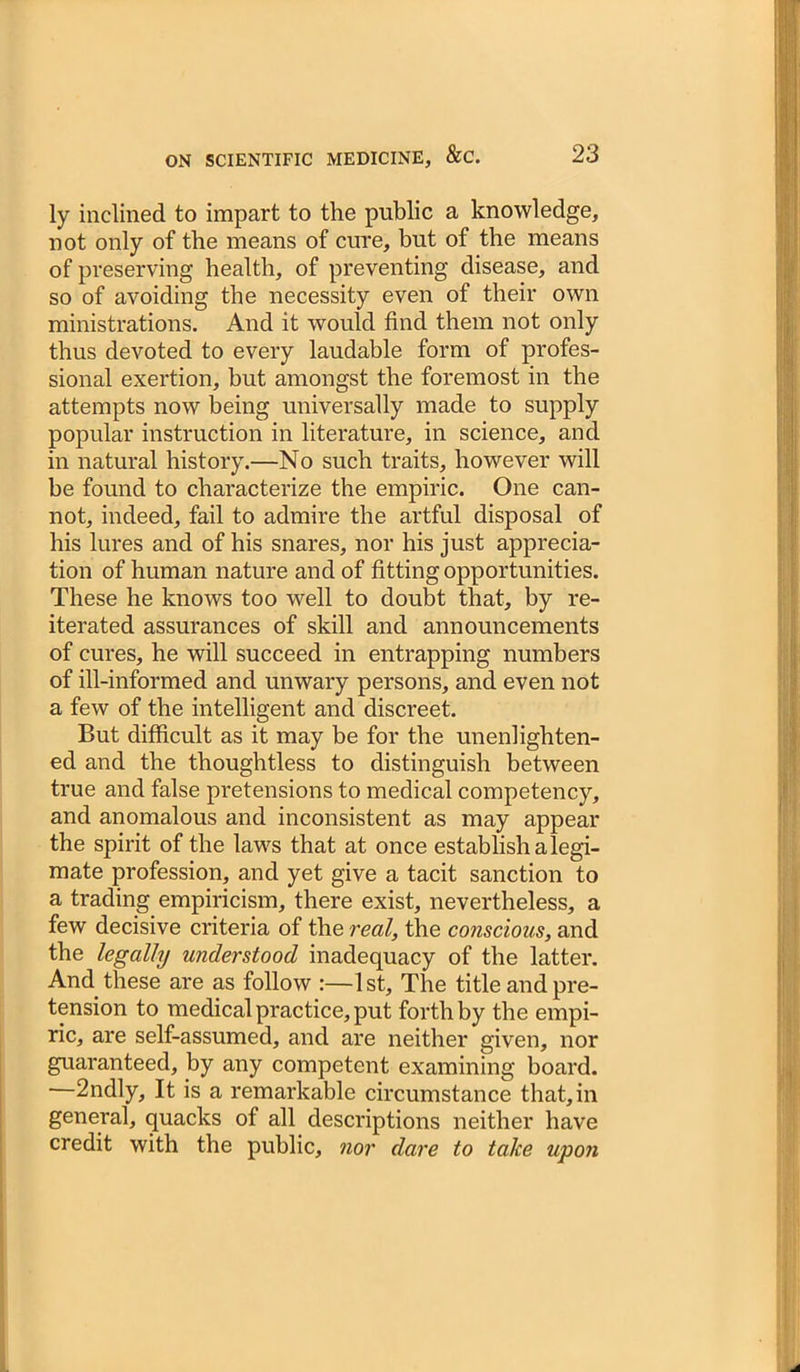 ly inclined to impart to the public a knowledge, not only of the means of cure, but of the means of preserving health, of preventing disease, and so of avoiding the necessity even of their own ministrations. And it would find them not only thus devoted to every laudable form of profes- sional exertion, but amongst the foremost in the attempts now being universally made to supply popular instruction in literature, in science, and in natural history.—No such traits, however will be found to characterize the empiric. One can- not, indeed, fail to admire the artful disposal of his lures and of his snares, nor his just apprecia- tion of human nature and of fitting opportunities. These he knows too well to doubt that, by re- iterated assurances of skill and announcements of cures, he will succeed in entrapping numbers of ill-informed and unwary persons, and even not a few of the intelligent and discreet. But difficult as it may be for the unenlighten- ed and the thoughtless to distinguish between true and false pretensions to medical competency, and anomalous and inconsistent as may appear the spirit of the laws that at once establish alegi- mate profession, and yet give a tacit sanction to a trading empiricism, there exist, nevertheless, a few decisive criteria of the real, the conscious, and the legally understood inadequacy of the latter. And these are as follow :—1st, The title and pre- tension to medical practice, put forth by the empi- ric, are self-assumed, and are neither given, nor guaranteed, by any competent examining board. —2ndly, It is a remarkable circumstance that, in general, quacks of all descriptions neither have credit with the public, nor dare to take upon