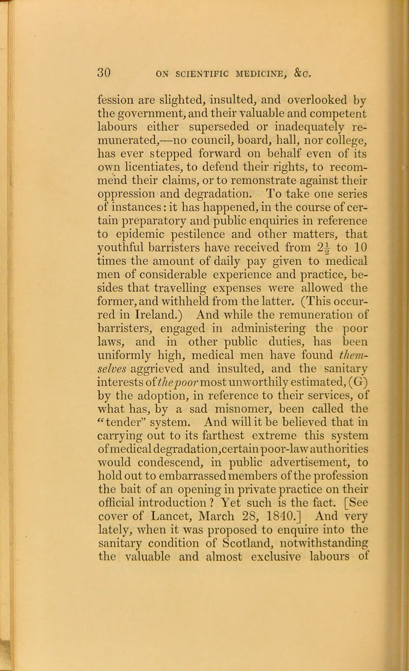 fession are slighted, insulted, and overlooked by the government, and their valuable and competent labours either superseded or inadequately re- munerated,—no council, board, hall, nor college, has ever stepped forward on behalf even of its own licentiates, to defend their rights, to recom- mend their claims, or to remonstrate against their oppression and degradation. To take one series of instances: it has happened, in the course of cer- tain preparatory and public enquiries in reference to epidemic pestilence and other matters, that youthful barristers have received from 2~ to 10 times the amount of daily pay given to medical men of considerable experience and practice, be- sides that travelling expenses were allowed the former, and withheld from the latter. (This occur- red in Ireland.) And while the remuneration of barristers, engaged in administering the poor laws, and in other public duties, has been uniformly high, medical men have found them- selves aggrieved and insulted, and the sanitary interests of the poor most unworthily estimated, (G) by the adoption, in reference to their services, of what has, by a sad misnomer, been called the “tender” system. And will it be believed that in carrying out to its farthest extreme this system of medical degradation,certain poor-law authorities would condescend, in public advertisement, to hold out to embarrassed members of the profession the bait of an opening in private practice on their official introduction? Yet such is the fact. [See cover of Lancet, March 28, 1840.] And very lately, when it was proposed to enquire into the sanitary condition of Scotland, notwithstanding the valuable and almost exclusive labours of