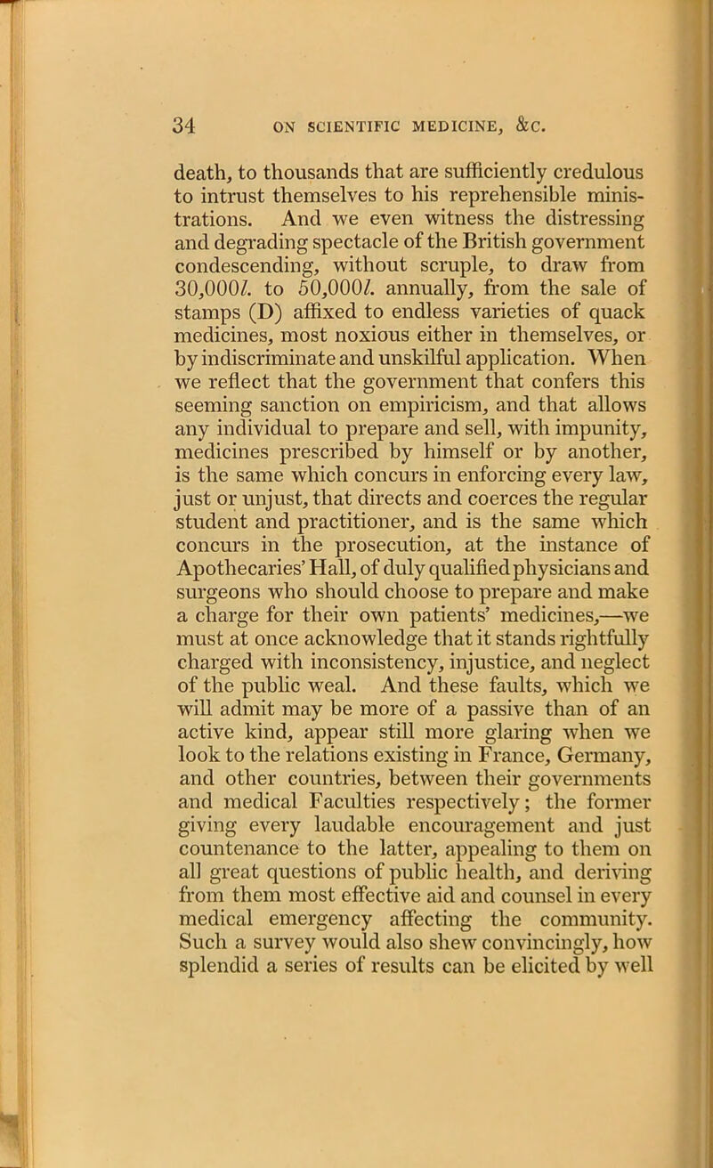 death, to thousands that are sufficiently credulous to intrust themselves to his reprehensible minis- trations. And we even witness the distressing and degrading spectacle of the British government condescending, without scruple, to draw from 30,000/. to 50,000/. annually, from the sale of stamps (D) affixed to endless varieties of quack medicines, most noxious either in themselves, or by indiscriminate and unskilful application. When we reflect that the government that confers this seeming sanction on empiricism, and that allows any individual to prepare and sell, with impunity, medicines prescribed by himself or by another, is the same which concurs in enforcing every law, just or unjust, that directs and coerces the regular student and practitioner, and is the same which concurs in the prosecution, at the instance of Apothecaries’ Hall, of duly qualified physicians and surgeons who should choose to prepare and make a charge for their own patients’ medicines,—we must at once acknowledge that it stands rightfully charged with inconsistency, injustice, and neglect of the public weal. And these faults, which we will admit may be more of a passive than of an active kind, appear still more glaring when we look to the relations existing in France, Germany, and other countries, between their governments and medical Faculties respectively; the former giving every laudable encouragement and just countenance to the latter, appealing to them on all great questions of public health, and deriving from them most effective aid and counsel in every medical emergency affecting the community. Such a survey would also shew convincingly, how splendid a series of results can be elicited by well