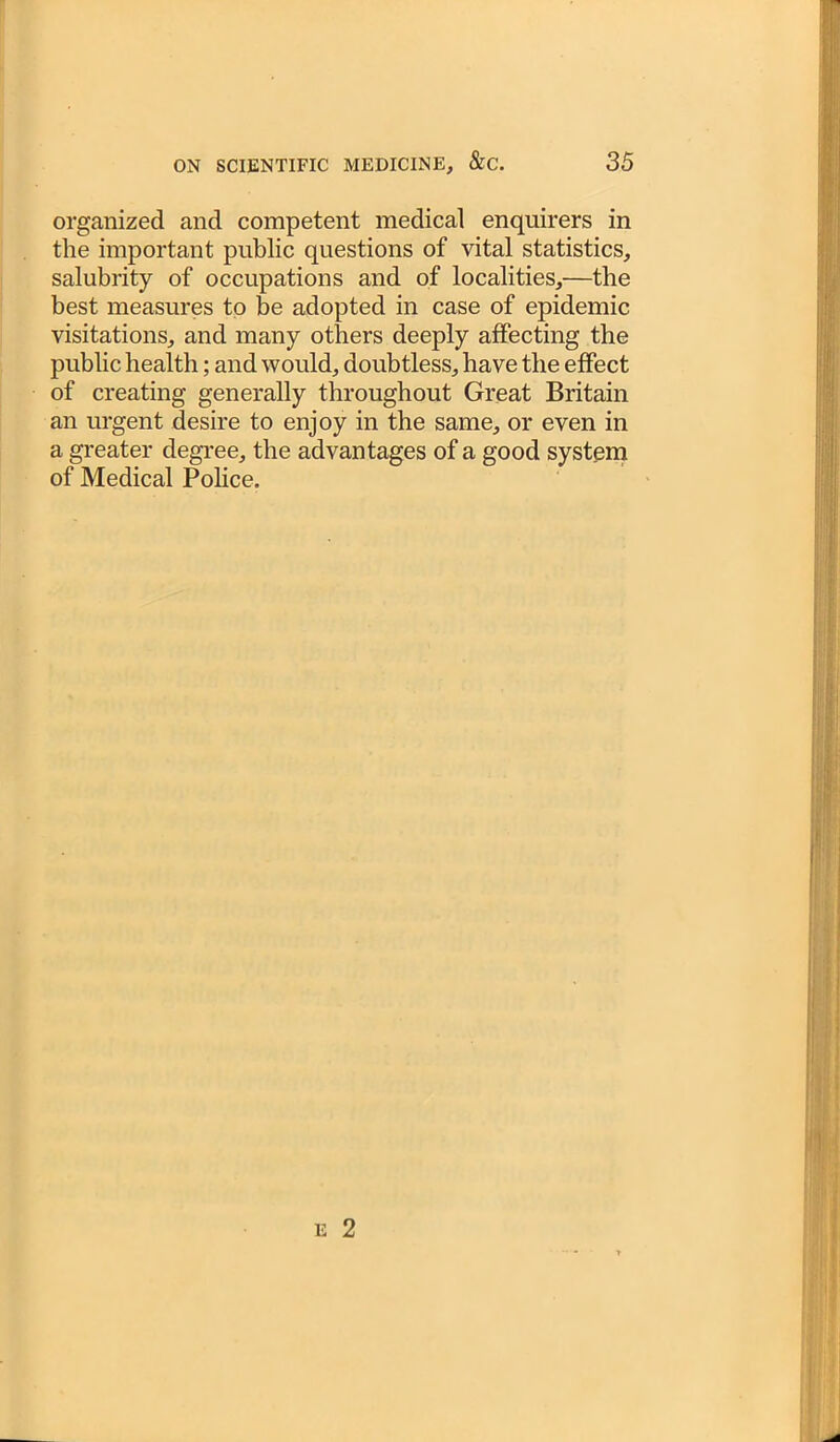 organized and competent medical enquirers in the important public questions of vital statistics, salubrity of occupations and of localities,—the best measures to be adopted in case of epidemic visitations, and many others deeply affecting the public health; and would, doubtless, have the effect of creating generally throughout Great Britain an urgent desire to enjoy in the same, or even in a greater degree, the advantages of a good system of Medical Police.