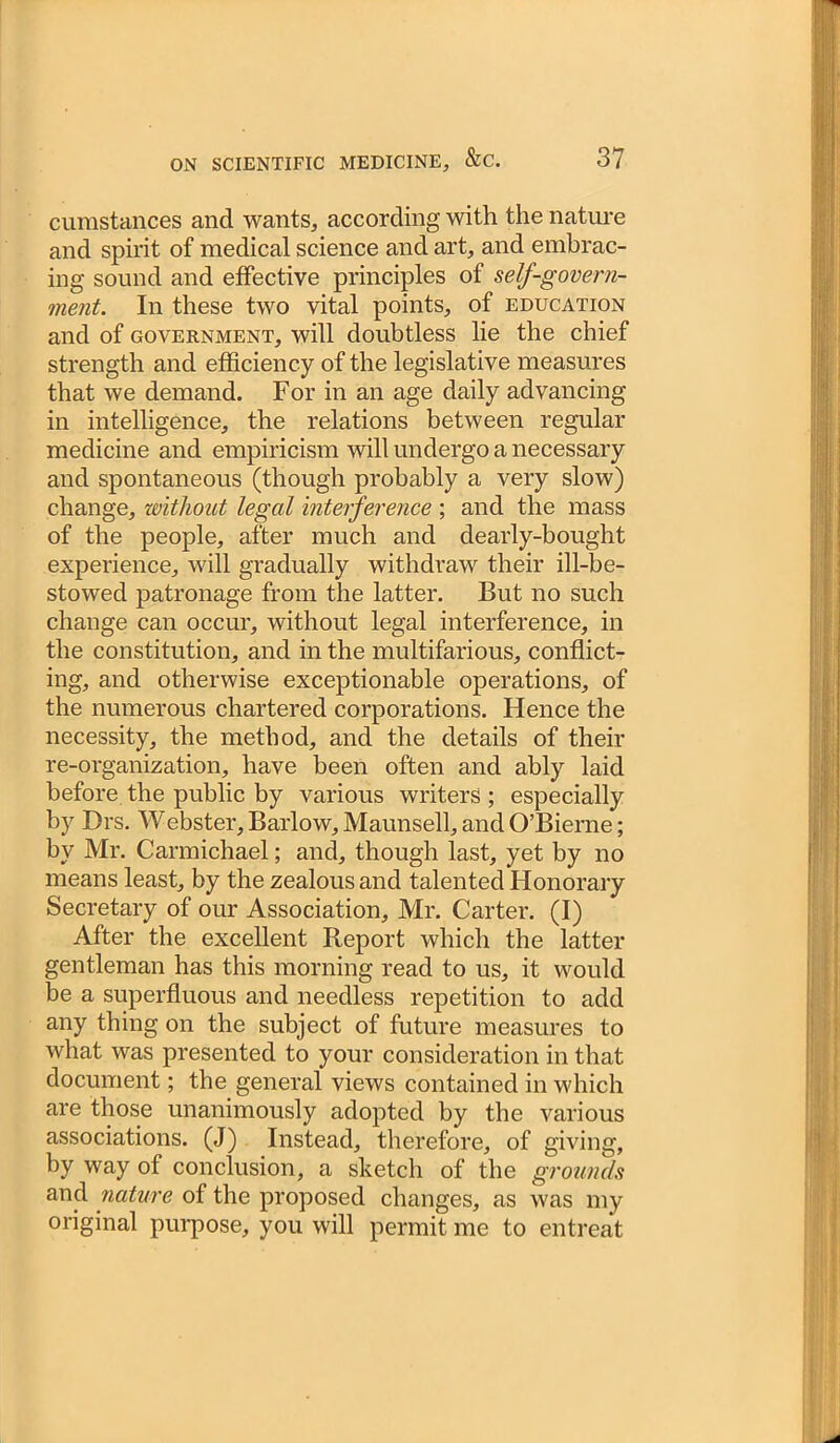 cumstances and wants, according with the nature and spirit of medical science and art, and embrac- ing sound and effective principles of self-govern- ment. In these two vital points, of education and of government, will doubtless lie the chief strength and efficiency of the legislative measures that we demand. For in an age daily advancing in intelligence, the relations between regular medicine and empiricism will undergo a necessary and spontaneous (though probably a very slow) change, without legal interference ; and the mass of the people, after much and dearly-bought experience, will gradually withdraw their ill-be- stowed patronage from the latter. But no such change can occur, without legal interference, in the constitution, and in the multifarious, conflict- ing, and otherwise exceptionable operations, of the numerous chartered corporations. Hence the necessity, the method, and the details of their re-organization, have been often and ably laid before the public by various writers ; especially by Drs. Webster, Barlow, Maunsell, and O’Bierne; by Mr. Carmichael; and, though last, yet by no means least, by the zealous and talented Honorary Secretary of our Association, Mr. Carter. (I) After the excellent Report which the latter gentleman has this morning read to us, it would be a superfluous and needless repetition to add any thing on the subject of future measures to what was presented to your consideration in that document; the general views contained in which are those unanimously adopted by the various associations. (J) Instead, therefore, of giving, by way of conclusion, a sketch of the grounds and nature of the proposed changes, as was my original purpose, you will permit me to entreat