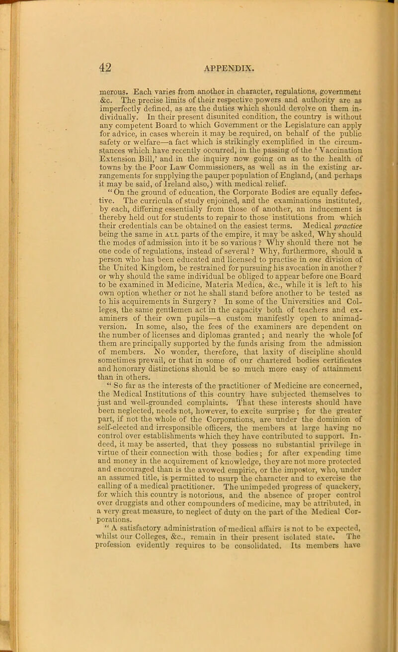 merous. Eacli varies from another in character, regulations, government &c. The precise limits of their respective powers and authority are as imperfectly defined, as are the duties which should devolve on them in- dividually. In their present disunited condition, the country is without any competent Board to which Government or the Legislature can apply for advice, in cases wherein it may be required, on behalf of the public safety or welfare—a fact which is strikingly exemplified in the circum- stances which have recently occurred, in the passing of the ‘ Vaccination Extension Bill,’ and in the inquiry now going on as to the health of towns by the Poor Law Commissioners, as well as in the existing ar- rangements for supplying the pauper population of England, (and perhaps it may be said, of Ireland also,) with medical relief. “On the ground of education, the Corporate Bodies are equally defec- tive. The curricula of study enjoined, and the examinations instituted, by each, differing essentially from those of another, an inducement is thereby held out for students to repair to those institutions from which their credentials can be obtained on the easiest terms. Medical practice being the same in all parts of the empire, it may be asked, Why should the modes of admission into it be so various ? Why should there not be one code of regulations, instead of several ? Why, furthermore, should a person who has been educated and licensed to practise in one division of the United Kingdom, be restrained for pursuing his avocation in another ? or why should the same individual be obliged to appear before one Board to be examined in Medicine, Materia Medica, &c., while it is left to his own option whether or not he shall stand before another to be tested as to his acquirements in Surgery ? In some of the Universities and Col- leges, the same gentlemen act in the capacity both of teachers and ex- aminers of their own pupils—a custom manifestly open to animad- version. In some, also, the fees of the examiners are dependent on the number of licenses and diplomas granted; and nearly the whole [of them are principally supported by the funds arising from the admission of members. No wonder, therefore, that laxity of discipline should sometimes prevail, or that in some of our chartered bodies certificates and honorary distinctions should be so much more easy of attainment than in others. “ So far as the interests of the practitioner of Medicine are concerned, the Medical Institutions of this country have subjected themselves to just and well-grounded complaints. That these interests should have been neglected, needs not, however, to excite surprise ; for the greater part, if not the whole of the Corporations, are under the dominion of self-elected and irresponsible officers, the members at large having no control over establishments which they have contributed to support. In- deed, it may be asserted, that they possess no substantial privilege in virtue of their connection with those bodies; for after expending lime and money in the acquirement of knowledge, they arc not more protected and encouraged than is the avowed empiric, or the impostor, who, under an assumed title, is permitted to usurp the character and to exercise the calling of a medical practitioner. The unimpeded progress of quackery, for which this country is notorious, and the absence of proper control over druggists and other compounders of medicine, may be attributed, in a very great measure, to neglect of duty on the part of the Medical Cor- porations. “ A satisfactory administration of medical affairs is not to be expected, whilst our Colleges, &c., remain in their present isolated stale. The profession evidently requires to be consolidated. Its members have