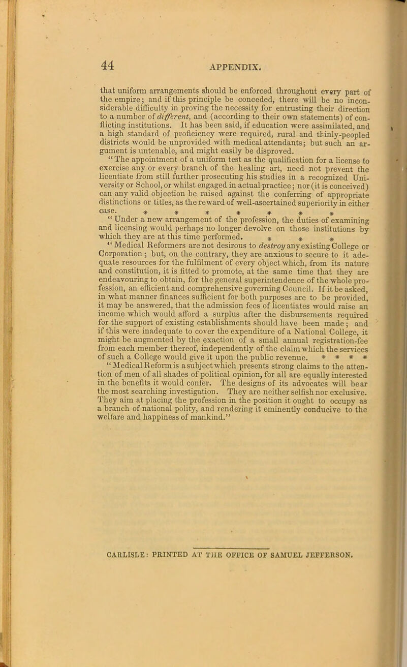 tliat uniform arrangements should he enforced throughout every part of the empire; and if this principle be conceded, there will be no incon- siderable difficulty in proving the necessity for entrusting their direction to a number of different, and (according to their own statements) of con- flicting institutions. It has been said, if education were assimilated, and a high standard of proficiency were required, rural and thinly-peopled districts would be unprovided with medical attendants; but such an ar- gument is untenable, and might easily be disproved. “ The appointment of a uniform test as the qualification for a license to exercise any or every branch of the healing art, need not prevent the licentiate from still further prosecuting his studies in a recognized Uni- versity or School, or whilst engaged in actual practice; nor (it is conceived) can any valid objection be raised against the conferring of appropriate distinctions or titles, as the reward of well-ascertained superiority in either case. ******* “Under a new arrangement of the profession, the duties of examining and licensing would perhaps no longer devolve on those institutions by which they are at this time performed. * * * “ Medical Reformers are not desirous to destroy any existing College or Corporation ; but, on the contrary, they are anxious to secure to it ade- quate resources for the fulfilment of every object which, from its nature and constitution, it is fitted to promote, at the same time that they are endeavouring to obtain, for the general superintendence of the whole pro- fession, an efficient and comprehensive governing Council. If it be asked, in what manner finances sufficient for both purposes are to be provided, it may be answered, that the admission fees of licentiates would raise an income which would afford a surplus after the disbursements required for the support of existing establishments should have been made ; and if this were inadequate to cover the expenditure of a National College, it might be augmented by the exaction of a small annual registration-fee from each member thereof, independently of the claim which the sendees of such a College would give it upon the public revenue. * * * * “Medical Reform is asubject which presents strong claims to the atten- tion of men of all shades of political opinion, for all are equally interested in the benefits it would confer. The designs of its advocates will bear the most searching investigation. They are neither selfish nor exclusive. They aim at placing the profession in the position it ought to occupy as a branch of national polity, and rendering it eminently conducive to the welfare and happiness of mankind.” CARLISLE: PRINTED AT THE OFFICE OF SAMUEL JEFFERSON.